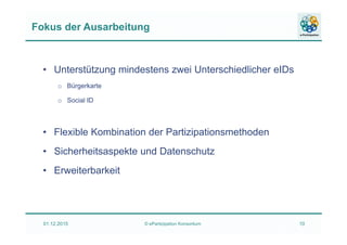 Fokus der Ausarbeitung
• Unterstützung mindestens zwei Unterschiedlicher eIDs
o Bürgerkarte
o Social ID
• Flexible Kombination der Partizipationsmethoden
• Sicherheitsaspekte und Datenschutz
• Erweiterbarkeit
01.12.2015 © ePartizipation Konsortium 10
 