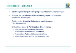 Projektziele - allgemein
• Stärkung der Bürgerbeteiligung bei politischen Entscheidungen.
• Analyse der rechtlichen Rahmenbedingungen und etwaiger
rechtlicher Änderungen.
• Stärkung der Attraktivität bestehender Lösungen
(zB. Bürgerkarte)
• Entwicklung eines E-Partizipation-Ökosystems
o Verschiedene Partizipationsmethoden
o Verschiedene elektronische Identitäten
o Verschiedene Authentifizierungsverfahren
o Benutzerfreundlich & hoher Sicherheitsstandard
 