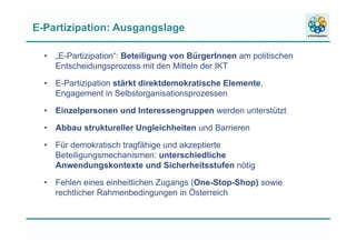 E-Partizipation: Ausgangslage
• „E-Partizipation“: Beteiligung von BürgerInnen am politischen
Entscheidungsprozess mit den Mitteln der IKT
• E-Partizipation stärkt direktdemokratische Elemente,
Engagement in Selbstorganisationsprozessen
• Einzelpersonen und Interessengruppen werden unterstützt
• Abbau struktureller Ungleichheiten und Barrieren
• Für demokratisch tragfähige und akzeptierte
Beteiligungsmechanismen: unterschiedliche
Anwendungskontexte und Sicherheitsstufen nötig
• Fehlen eines einheitlichen Zugangs (One-Stop-Shop) sowie
rechtlicher Rahmenbedingungen in Österreich
 