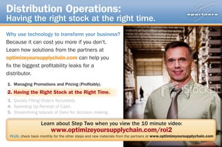 Distribution Operations:
Having the right stock at the right time.
Why use technology to transform your business?
Because it can cost you more if you don’t.
Learn how solutions from the partners at
optimizeyoursupplychain.com can help you
fix the biggest profitability leaks for a
distributor.
1. Managing Promotions and Pricing (Profitably).
2.	Having the Right Stock at the Right Time.
3. Quickly Filling Orders Accurately.
4. Speeding Up Receipt of Cash.
5. Streamlining Islands of Data for decision making.

                  Learn about Step Two when you view the 10 minute video:
                        www.optimizeyoursupplychain.com/roi2
 PLUS, check back monthly for the other steps and new materials from the partners at www.optimizeyoursupplychain.com
 