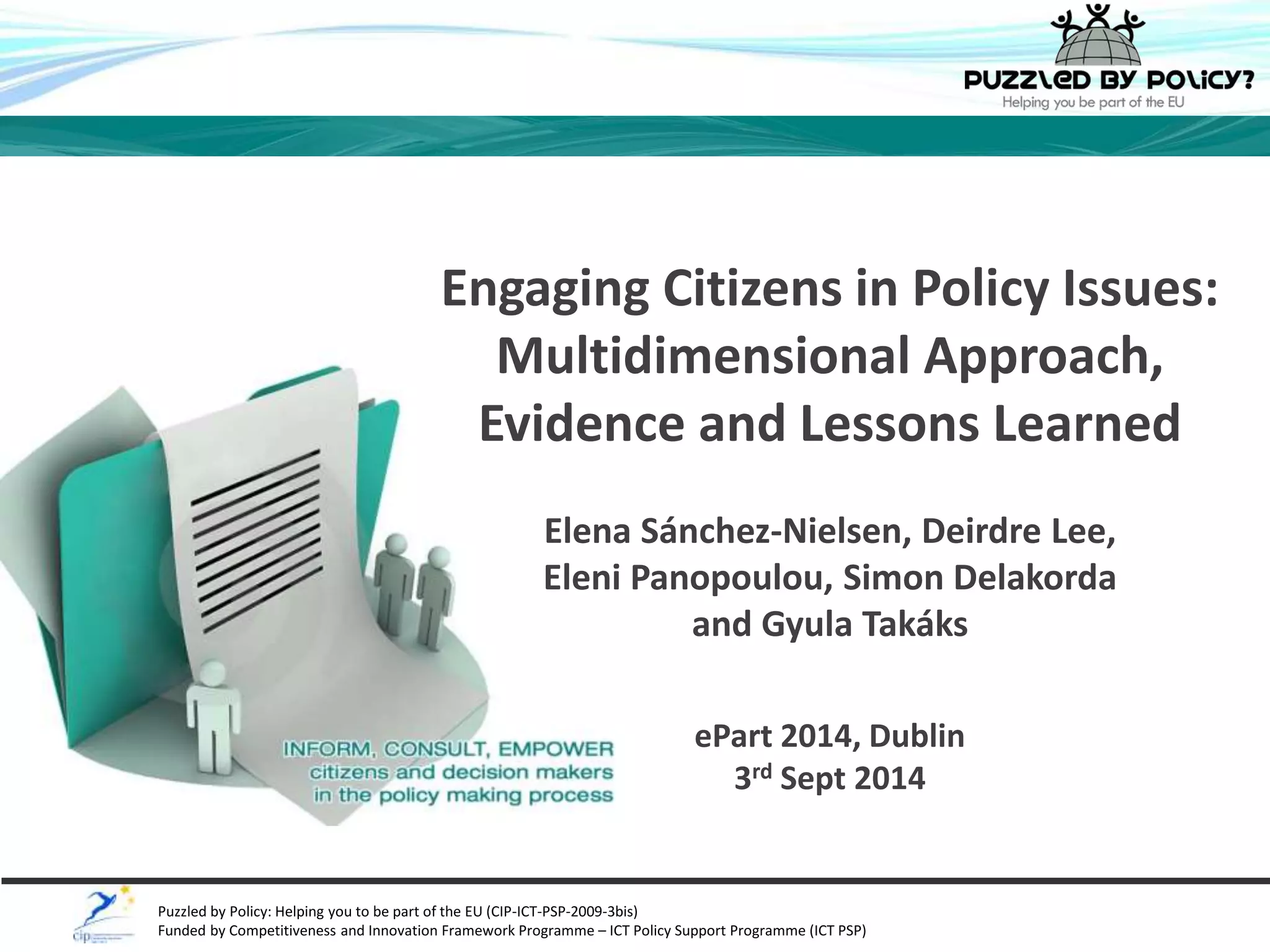 Engaging Citizens in Policy Issues: 
Multidimensional Approach, 
Evidence and Lessons Learned 
Elena Sánchez-Nielsen, Deirdre Lee, 
Eleni Panopoulou, Simon Delakorda 
and Gyula Takáks 
ePart 2014, Dublin 
3rd Sept 2014 
Puzzled by Policy: Helping you to be part of the EU (CIP-ICT-PSP-2009-3bis) 
Funded by Competitiveness and Innovation Framework Programme – ICT Policy Support Programme (ICT PSP) 
 