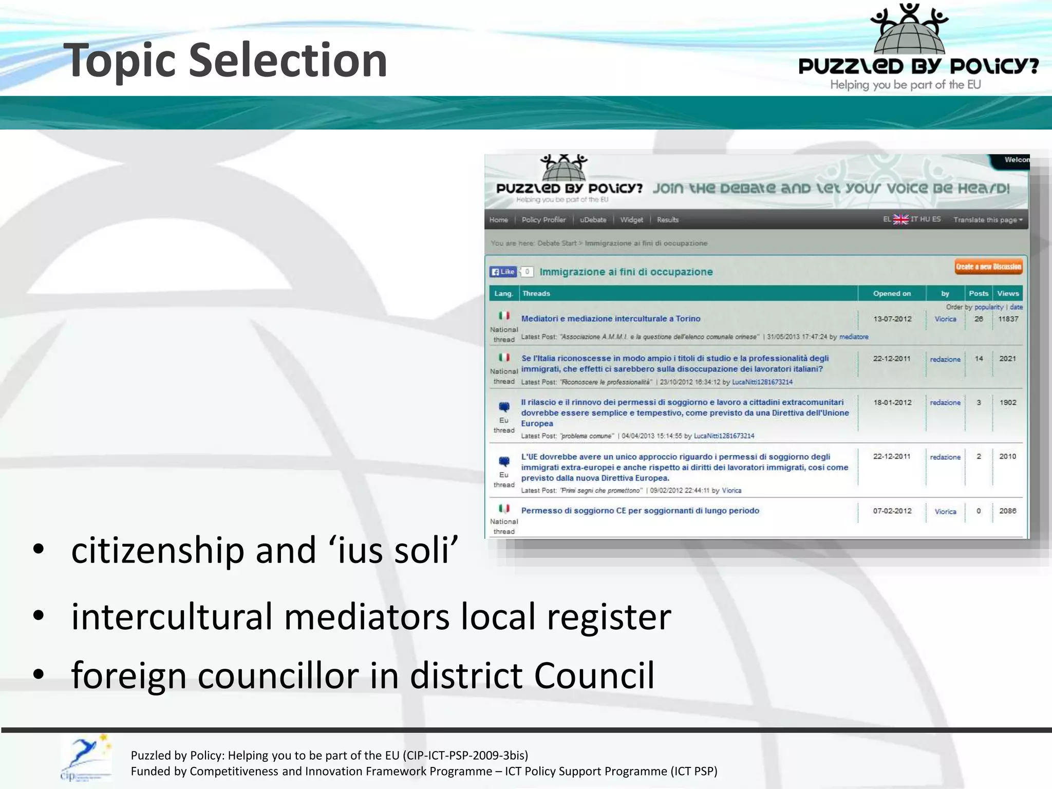 Topic Selection 
• citizenship and ‘ius soli’ 
• intercultural mediators local register 
• foreign councillor in district Council 
Puzzled by Policy: Helping you to be part of the EU (CIP-ICT-PSP-2009-3bis) 
Funded by Competitiveness and Innovation Framework Programme – ICT Policy Support Programme (ICT PSP) 
 