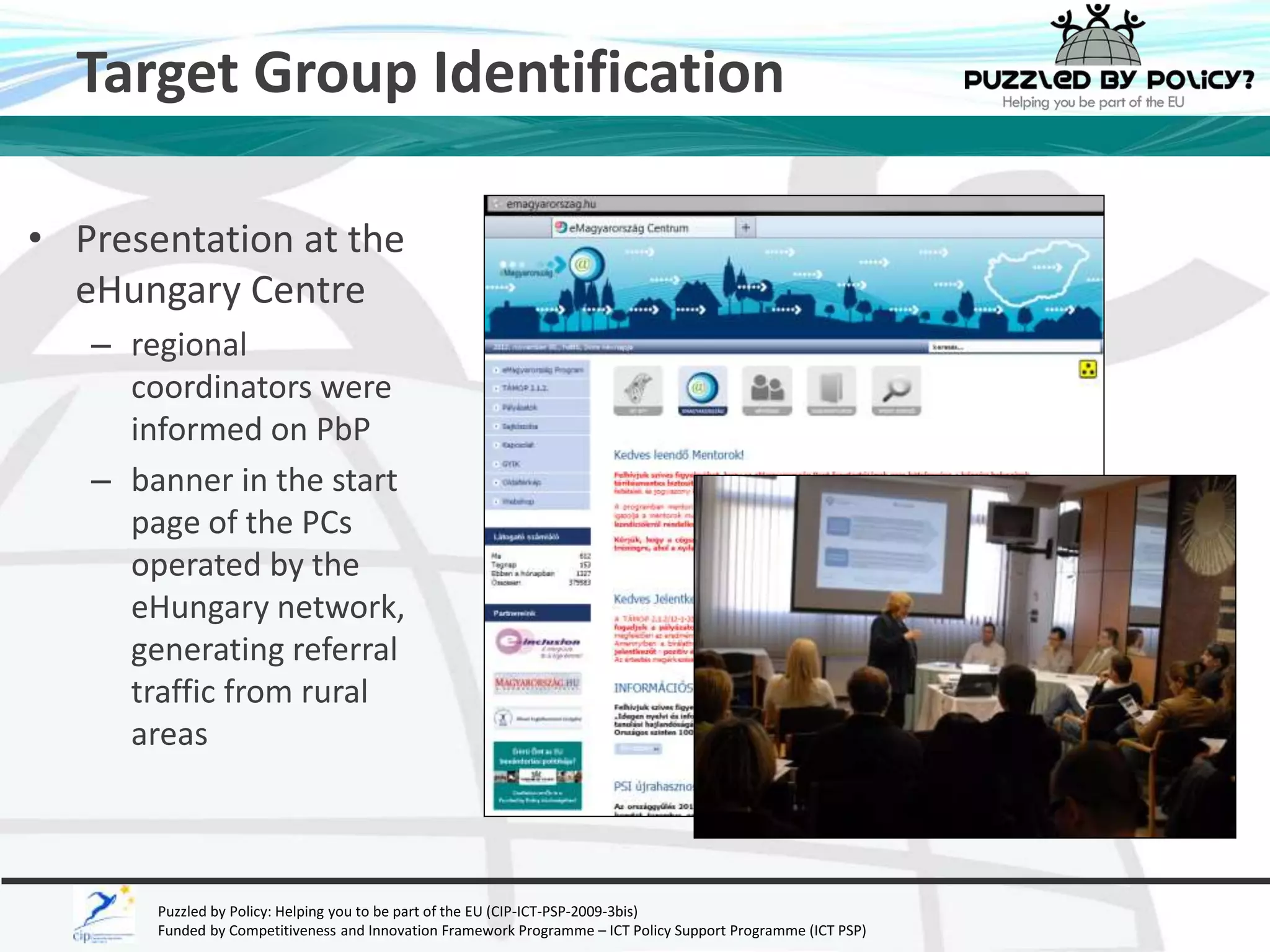 Target Group Identification 
• Presentation at the 
eHungary Centre 
– regional 
coordinators were 
informed on PbP 
– banner in the start 
page of the PCs 
operated by the 
eHungary network, 
generating referral 
traffic from rural 
areas 
Puzzled by Policy: Helping you to be part of the EU (CIP-ICT-PSP-2009-3bis) 
Funded by Competitiveness and Innovation Framework Programme – ICT Policy Support Programme (ICT PSP) 
 