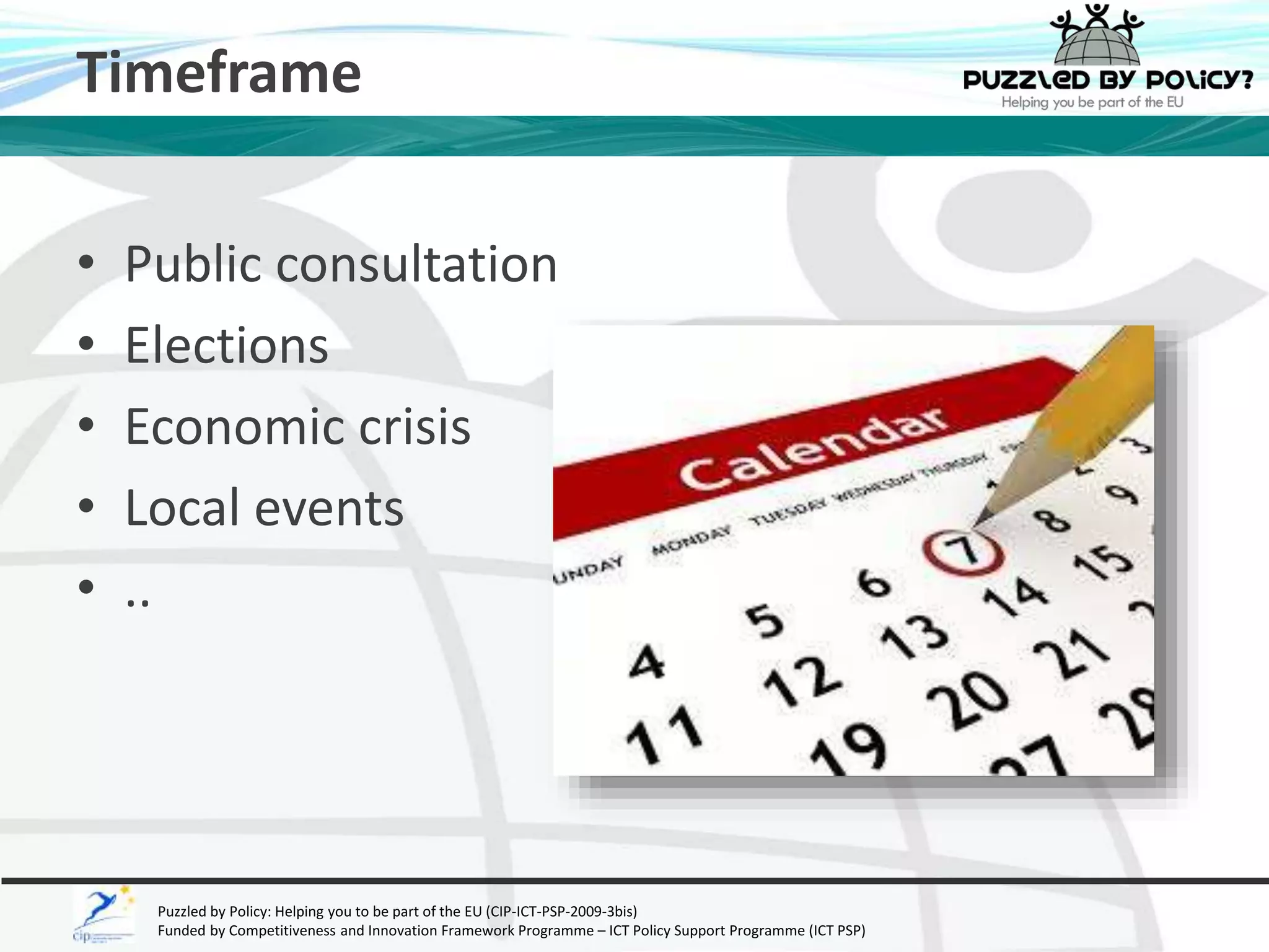 Timeframe 
• Public consultation 
• Elections 
• Economic crisis 
• Local events 
• .. 
Puzzled by Policy: Helping you to be part of the EU (CIP-ICT-PSP-2009-3bis) 
Funded by Competitiveness and Innovation Framework Programme – ICT Policy Support Programme (ICT PSP) 
 