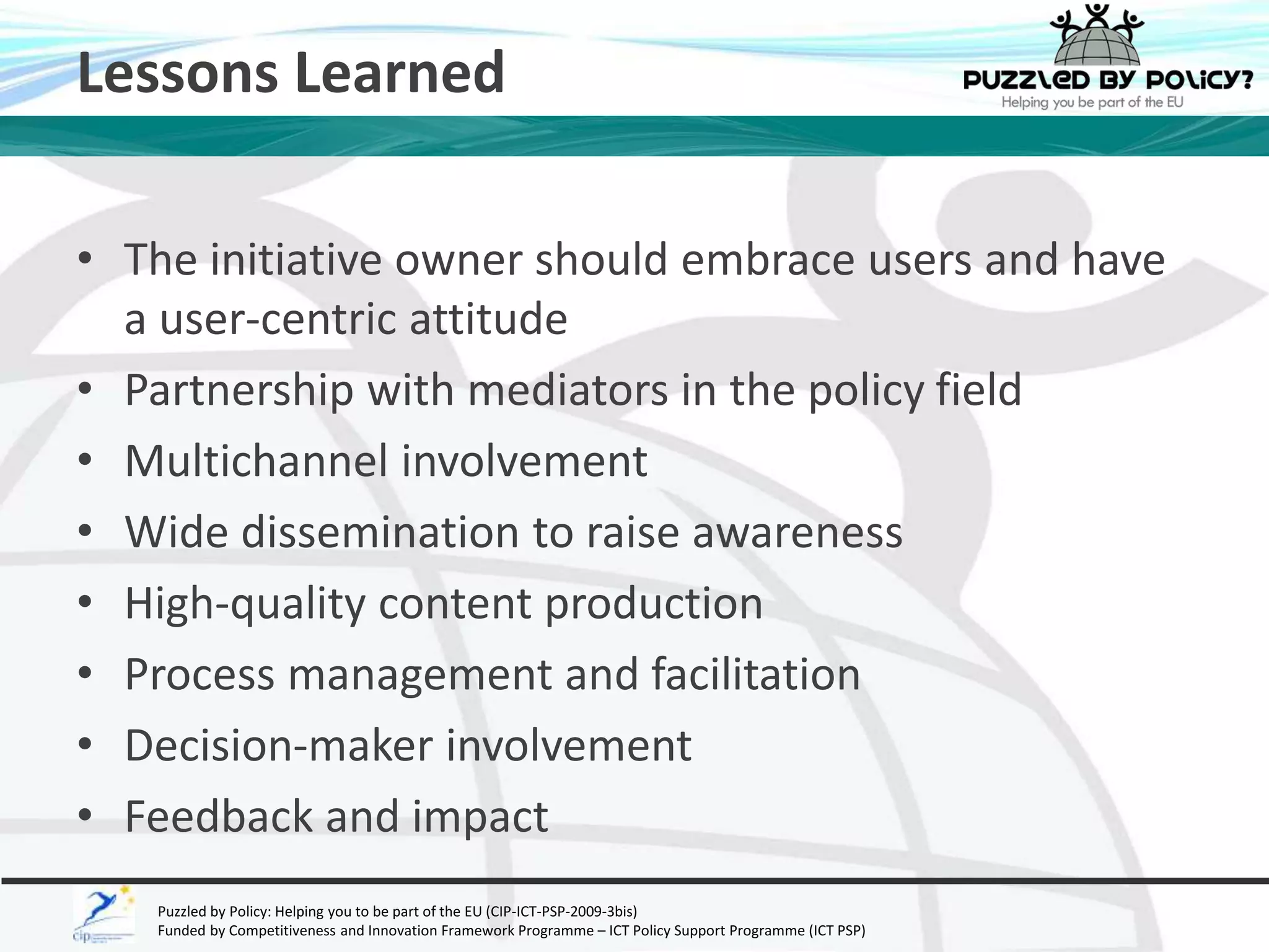 Lessons Learned 
• The initiative owner should embrace users and have 
a user-centric attitude 
• Partnership with mediators in the policy field 
• Multichannel involvement 
• Wide dissemination to raise awareness 
• High-quality content production 
• Process management and facilitation 
• Decision-maker involvement 
• Feedback and impact 
Puzzled by Policy: Helping you to be part of the EU (CIP-ICT-PSP-2009-3bis) 
Funded by Competitiveness and Innovation Framework Programme – ICT Policy Support Programme (ICT PSP) 
