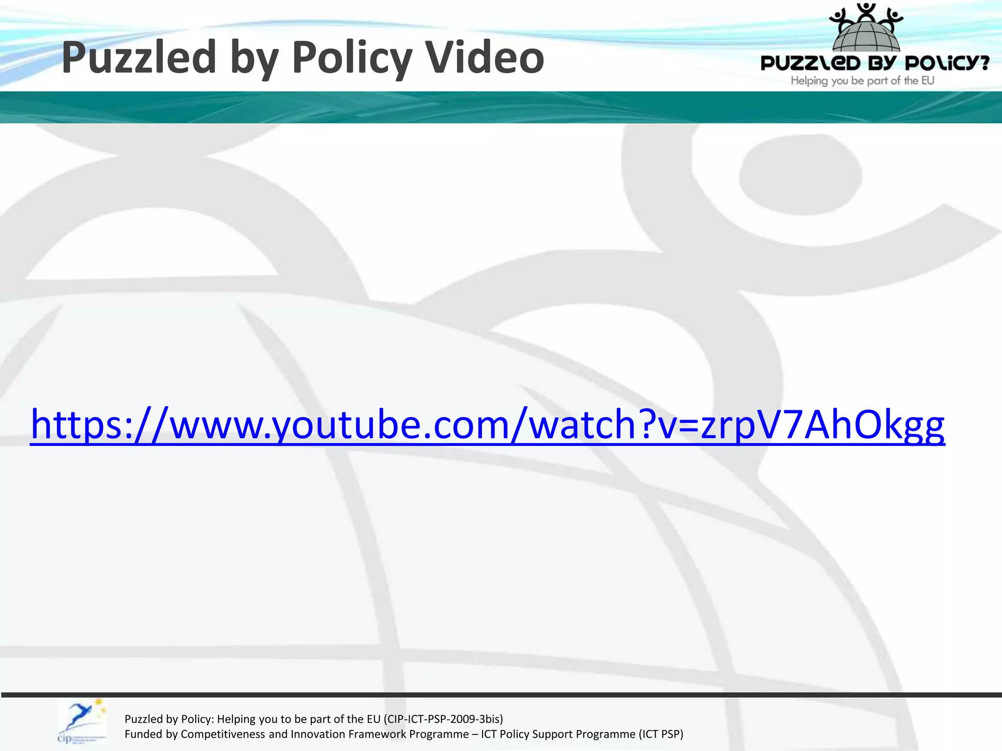 Puzzled by Policy Video 
https://www.youtube.com/watch?v=zrpV7AhOkgg 
Puzzled by Policy: Helping you to be part of the EU (CIP-ICT-PSP-2009-3bis) 
Funded by Competitiveness and Innovation Framework Programme – ICT Policy Support Programme (ICT PSP) 
 