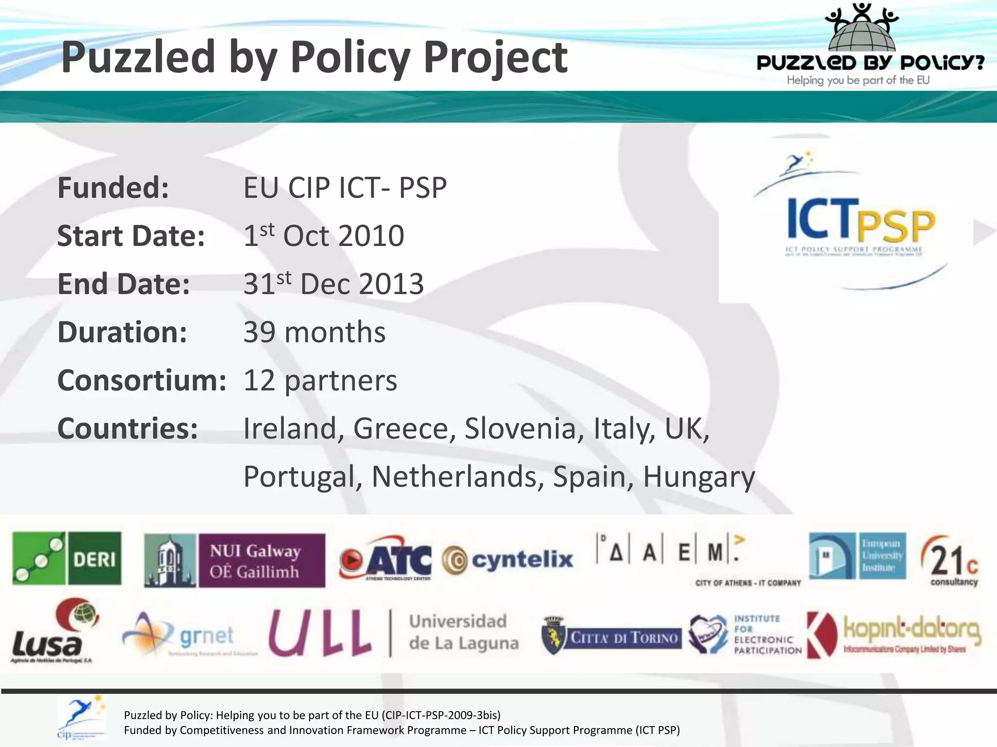 Puzzled by Policy Project 
Funded: EU CIP ICT- PSP 
Start Date: 1st Oct 2010 
End Date: 31st Dec 2013 
Duration: 39 months 
Consortium: 12 partners 
Countries: Ireland, Greece, Slovenia, Italy, UK, 
Portugal, Netherlands, Spain, Hungary 
Puzzled by Policy: Helping you to be part of the EU (CIP-ICT-PSP-2009-3bis) 
Funded by Competitiveness and Innovation Framework Programme – ICT Policy Support Programme (ICT PSP) 
 
