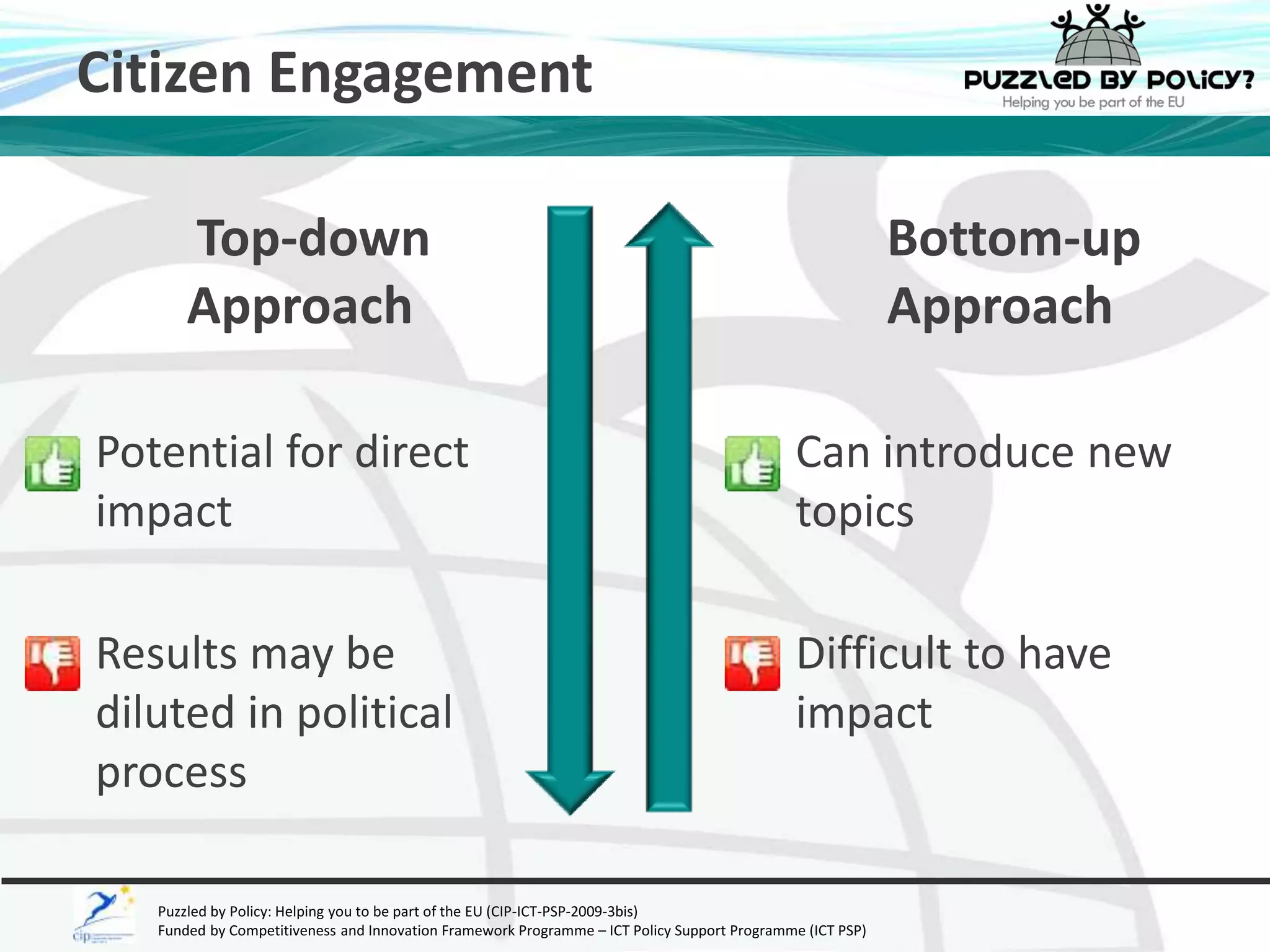 Citizen Engagement 
Top-down 
Approach 
Potential for direct 
impact 
Results may be 
diluted in political 
process 
Puzzled by Policy: Helping you to be part of the EU (CIP-ICT-PSP-2009-3bis) 
Funded by Competitiveness and Innovation Framework Programme – ICT Policy Support Programme (ICT PSP) 
Bottom-up 
Approach 
Can introduce new 
topics 
Difficult to have 
impact 
 