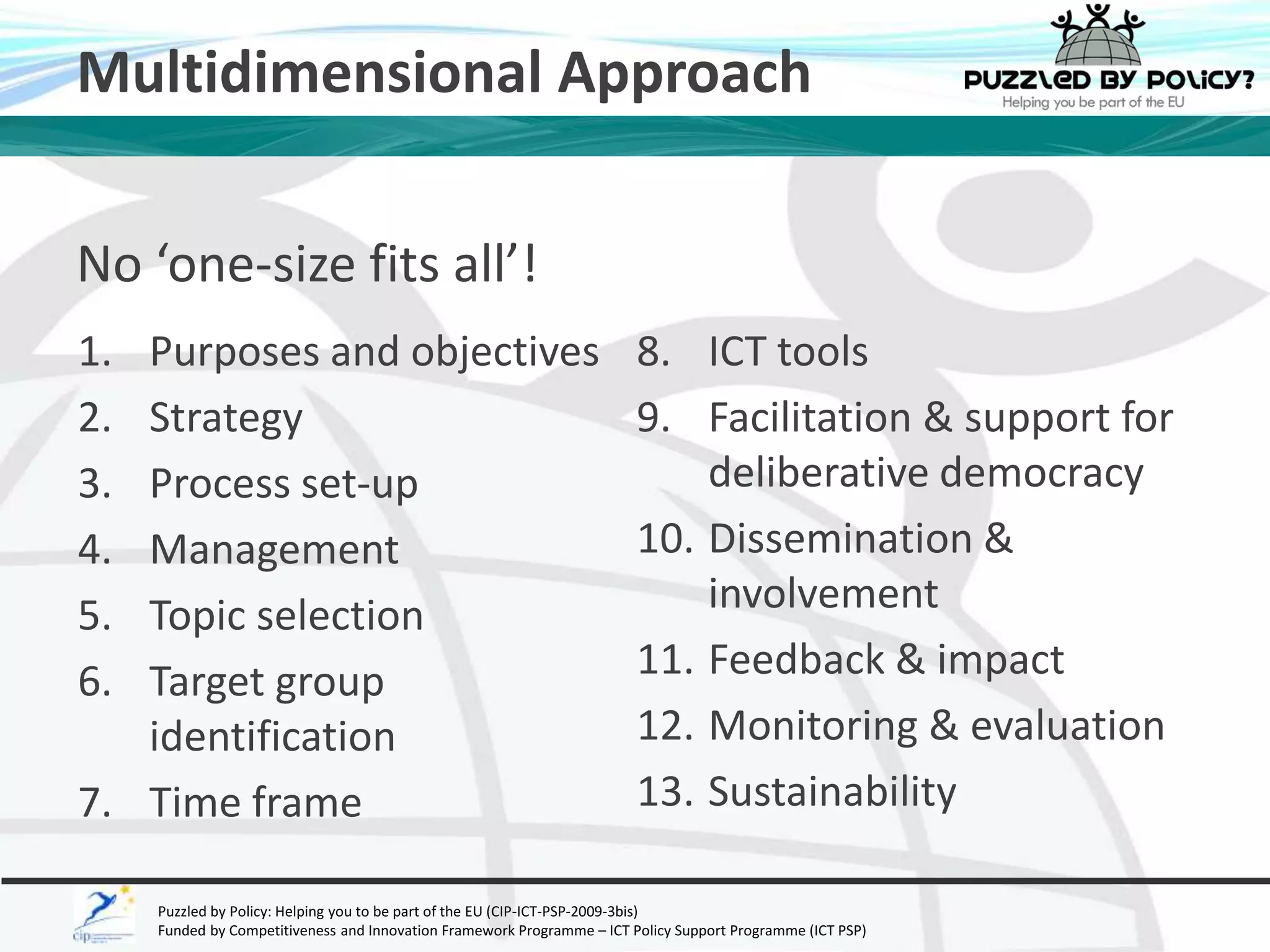 Multidimensional Approach 
No ‘one-size fits all’! 
1. Purposes and objectives 
2. Strategy 
3. Process set-up 
4. Management 
5. Topic selection 
6. Target group 
identification 
7. Time frame 
8. ICT tools 
9. Facilitation & support for 
deliberative democracy 
10. Dissemination & 
involvement 
11. Feedback & impact 
12. Monitoring & evaluation 
13. Sustainability 
Puzzled by Policy: Helping you to be part of the EU (CIP-ICT-PSP-2009-3bis) 
Funded by Competitiveness and Innovation Framework Programme – ICT Policy Support Programme (ICT PSP) 
 