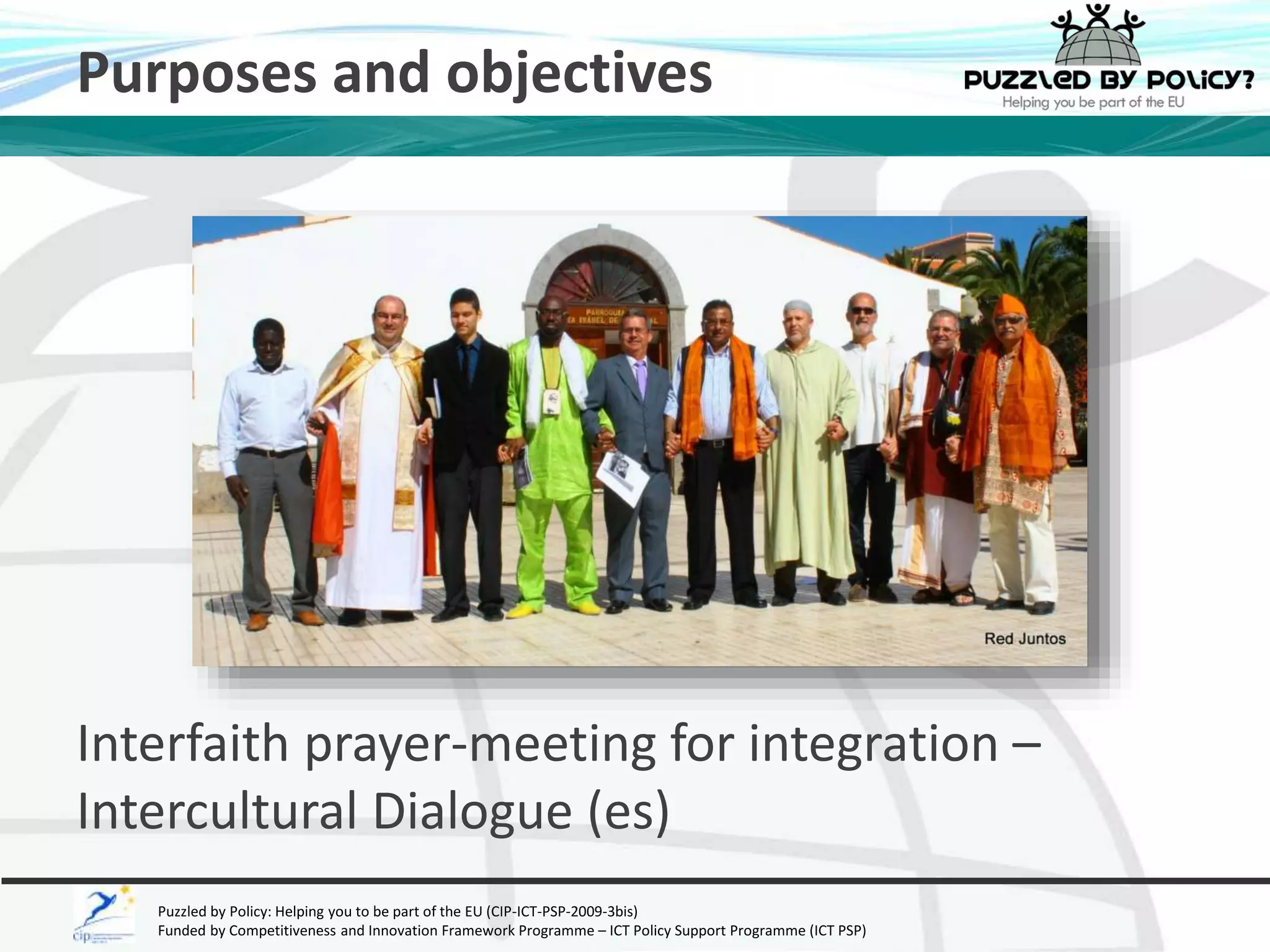 Purposes and objectives 
Interfaith prayer-meeting for integration – 
Intercultural Dialogue (es) 
Puzzled by Policy: Helping you to be part of the EU (CIP-ICT-PSP-2009-3bis) 
Funded by Competitiveness and Innovation Framework Programme – ICT Policy Support Programme (ICT PSP) 
 
