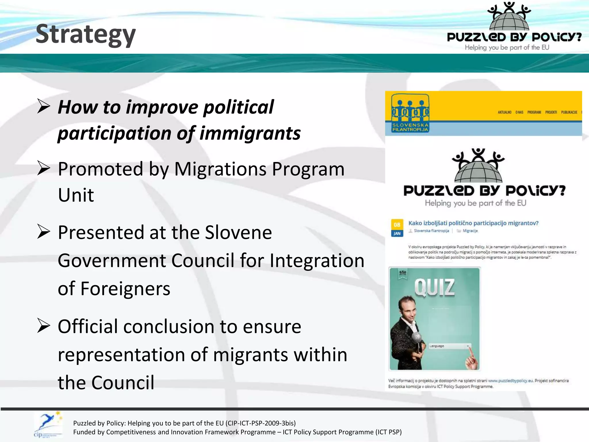Strategy 
 How to improve political 
participation of immigrants 
 Promoted by Migrations Program 
Unit 
 Presented at the Slovene 
Government Council for Integration 
of Foreigners 
 Official conclusion to ensure 
representation of migrants within 
the Council 
Puzzled by Policy: Helping you to be part of the EU (CIP-ICT-PSP-2009-3bis) 
Funded by Competitiveness and Innovation Framework Programme – ICT Policy Support Programme (ICT PSP) 
 