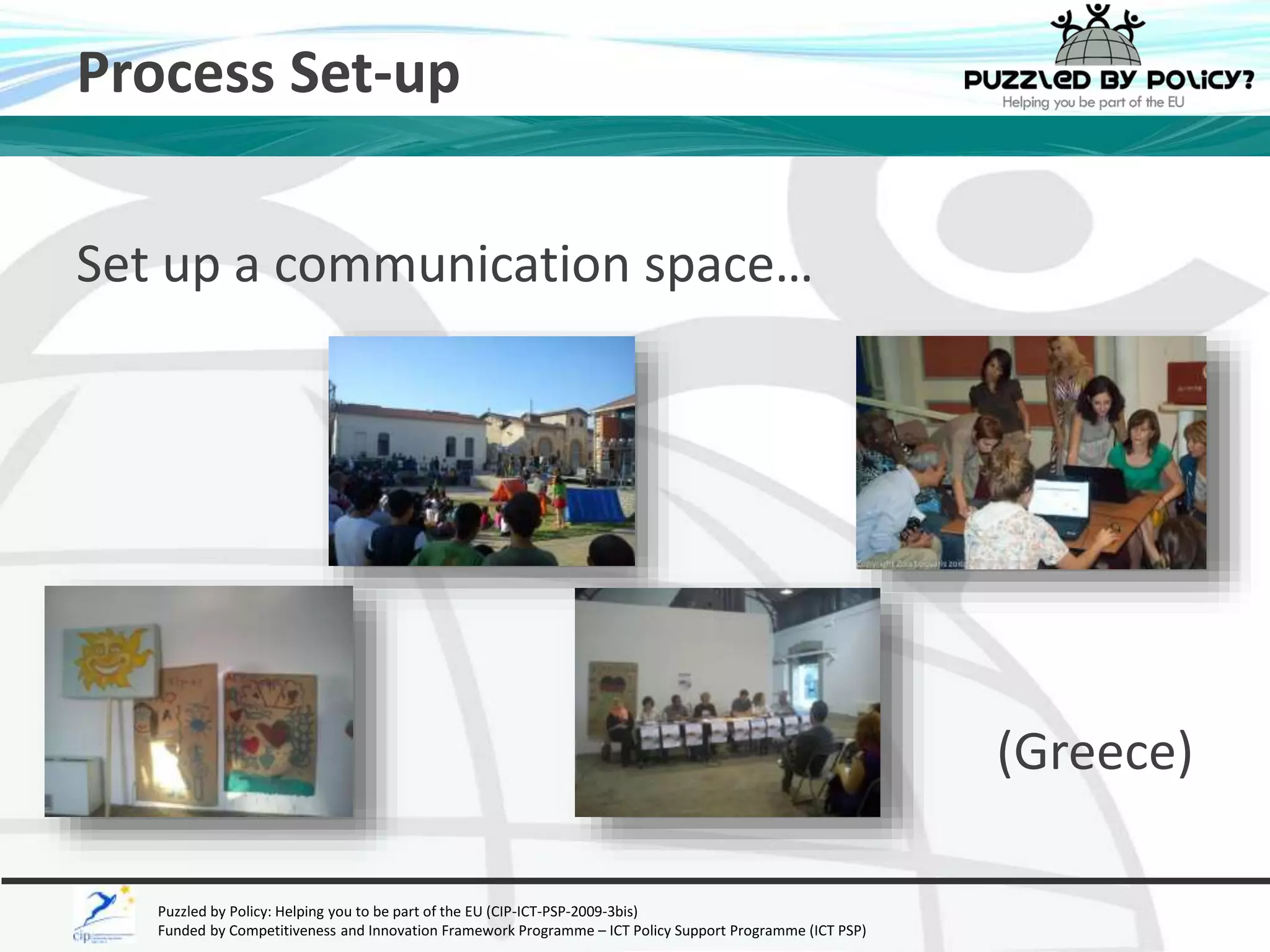 Process Set-up 
Set up a communication space… 
Puzzled by Policy: Helping you to be part of the EU (CIP-ICT-PSP-2009-3bis) 
Funded by Competitiveness and Innovation Framework Programme – ICT Policy Support Programme (ICT PSP) 
(Greece) 
 
