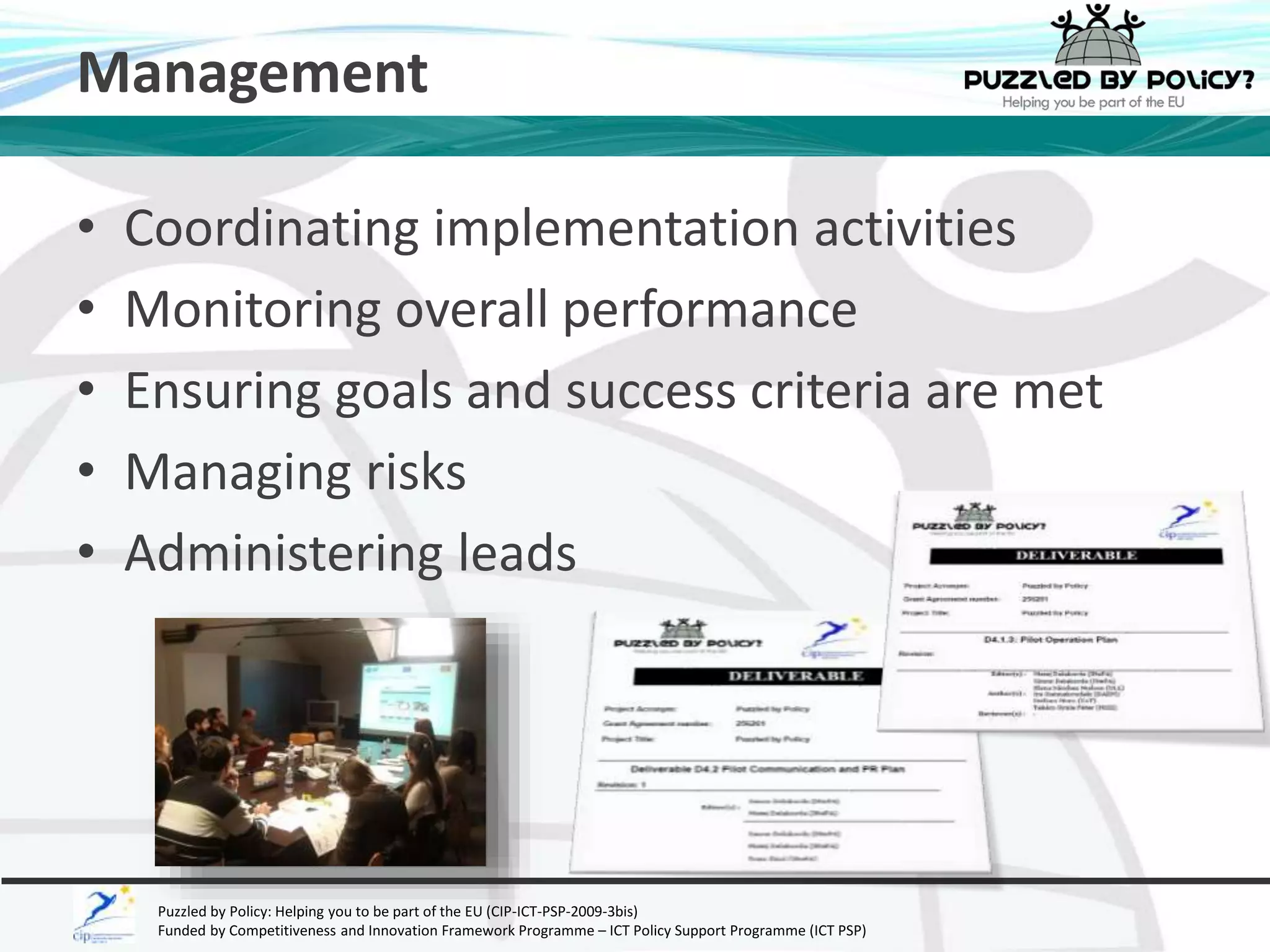 Management 
• Coordinating implementation activities 
• Monitoring overall performance 
• Ensuring goals and success criteria are met 
• Managing risks 
• Administering leads 
Puzzled by Policy: Helping you to be part of the EU (CIP-ICT-PSP-2009-3bis) 
Funded by Competitiveness and Innovation Framework Programme – ICT Policy Support Programme (ICT PSP) 
 