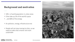 Background and motivation
• 50% + of world population in urban areas
• Cities take up 2% of the world’s space
• …and 80% of the energy
• Air pollution, energy, infrasttructure etc
• People will not stop moving to cities, so we
need to make cities smarter and more
sustainable
9/7/2016 <Title of presentation> 3
 
