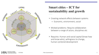 Smart cities – ICT for
sustainability and growth
• Creating network effects between systems
– Economic, environment, social
• Wicked problems: Require collaboration
between a range of actors, disciplines etc
• Requires: Human and social capital (know how
and know who), willingness to change,
human-centered development
9/7/2016 <Title of presentation> 5
 