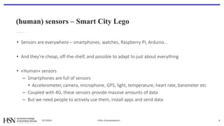 (human) sensors – Smart City Lego
• Sensors are everywhere – smartphones, watches, Raspberry PI, Arduino...
• And they’re cheap, off-the-shelf, and possible to adapt to just about everything
• «Human» sensors
– Smartphones are full of sensors
• Accelerometer, camera, microphone, GPS, light, temperature, heart rate, barometer etc
– Coupled with 4G, these sensors provide massive amounts of data
– But we need people to actively use them, install apps and send data
9/7/2016 <Title of presentation> 6
 