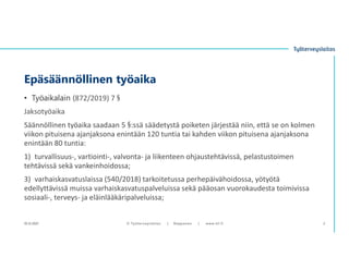 • Työaikalain (872/2019) 7 §
Jaksotyöaika
Säännöllinen työaika saadaan 5 §:ssä säädetystä poiketen järjestää niin, että se on kolmen
viikon pituisena ajanjaksona enintään 120 tuntia tai kahden viikon pituisena ajanjaksona
enintään 80 tuntia:
1) turvallisuus-, vartiointi-, valvonta- ja liikenteen ohjaustehtävissä, pelastustoimen
tehtävissä sekä vankeinhoidossa;
3) varhaiskasvatuslaissa (540/2018) tarkoitetussa perhepäivähoidossa, yötyötä
edellyttävissä muissa varhaiskasvatuspalveluissa sekä pääosan vuorokaudesta toimivissa
sosiaali-, terveys- ja eläinlääkäripalveluissa;
Epäsäännöllinen työaika
10.12.2021 © ղöٱٴǲ | Ropponen | www.ttl.fi 2
 
