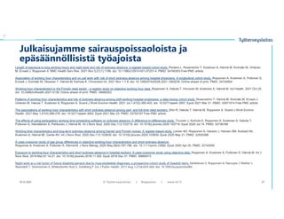 Julkaisujamme sairauspoissaoloista ja
epäsäännöllisistä työajoista
10.12.2021 © ղöٱٴǲ | Ropponen | www.ttl.fi 27
Length of exposure to long working hours and night work and risk of sickness absence: a register-based cohort study. Peutere L, Rosenström T, Koskinen A, Härmä M, Kivimäki M, Virtanen
M, Ervasti J, Ropponen A. BMC Health Serv Res. 2021 Nov 5;21(1):1199. doi: 10.1186/s12913-021-07231-4. PMID: 34740353 Free PMC article.
Association of working hour characteristics and on-call work with risk of short sickness absence among hospital physicians: A longitudinal cohort study. Ropponen A, Koskinen A, Puttonen S,
Ervasti J, Kivimäki M, Oksanen T, Härmä M, Karhula K. Chronobiol Int. 2021 Nov 1:1-8. doi: 10.1080/07420528.2021.1993238. Online ahead of print. PMID: 34724854
Working hour characteristics in the Finnish retail sector - a registry study on objective working hour data. Ropponen A, Hakola T, Hirvonen M, Koskinen A, Härmä M. Ind Health. 2021 Oct 25.
doi: 10.2486/indhealth.2021-0138. Online ahead of print. PMID: 34690253
Patterns of working hour characteristics and risk of sickness absence among shift-working hospital employees: a data-mining cohort study. Rosenström T, Härmä M, Kivimäki M, Ervasti J,
Virtanen M, Hakola T, Koskinen A, Ropponen A. Scand J Work Environ Health. 2021 Jul 1;47(5):395-403. doi: 10.5271/sjweh.3957. Epub 2021 Mar 31. PMID: 33971014 Free PMC article.
The associations of working hour characteristics with short sickness absence among part- and full-time retail workers. Shiri R, Hakola T, Härmä M, Ropponen A. Scand J Work Environ
Health. 2021 May 1;47(4):268-276. doi: 10.5271/sjweh.3952. Epub 2021 Mar 23. PMID: 33755187 Free PMC article.
The effects of using participatory working time scheduling software on sickness absence: A difference-in-differences study. Turunen J, Karhula K, Ropponen A, Koskinen A, Hakola T,
Puttonen S, Hämäläinen K, Pehkonen J, Härmä M. Int J Nurs Stud. 2020 Dec;112:103716. doi: 10.1016/j.ijnurstu.2020.103716. Epub 2020 Jul 14. PMID: 32736788
Working time characteristics and long-term sickness absence among Danish and Finnish nurses: A register-based study. Larsen AD, Ropponen A, Hansen J, Hansen ÅM, Kolstad HA,
Koskinen A, Härmä MI, Garde AH. Int J Nurs Stud. 2020 Dec;112:103639. doi: 10.1016/j.ijnurstu.2020.103639. Epub 2020 May 21. PMID: 32505388
A case-crossover study of age group differences in objective working-hour characteristics and short sickness absence.
Ropponen A, Koskinen A, Puttonen S, Härmä M. J Nurs Manag. 2020 May;28(4):787-796. doi: 10.1111/jonm.12992. Epub 2020 Apr 20. PMID: 32145050
Exposure to working-hour characteristics and short sickness absence in hospital workers: A case-crossover study using objective data. Ropponen A, Koskinen A, Puttonen S, Härmä M. Int J
Nurs Stud. 2019 Mar;91:14-21. doi: 10.1016/j.ijnurstu.2018.11.002. Epub 2018 Dec 31. PMID: 30665013
Night work as a risk factor of future disability pension due to musculoskeletal diagnoses: a prospective cohort study of Swedish twins. Kärkkäinen S, Ropponen A, Narusyte J, Mather L,
Åkerstedt T, Silventoinen K, Mittendorfer-Rutz E, Svedberg P. Eur J Public Health. 2017 Aug 1;27(4):659-664. doi: 10.1093/eurpub/ckx084.
 
