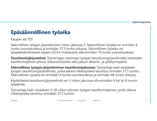 Kaupan ala TES
Säännöllisen työajan järjestäminen viikon jaksossa 2. Säännöllinen työaika on enintään 9
tuntia vuorokaudessa ja enintään 37,5 tuntia viikossa. Säännöllinen työaika voi
työpaikkakohtaisesti sopien (23 §:n mukaisesti) olla enintään 10 tuntia vuorokaudessa.
Tasoittumisjärjestelmä: Työnantajan laatimaan työajan tasoittumisjärjestelmään merkitään:
tasoittumisjakson pituus, kokonaistyöaika sekä jakson alkamis- ja päättymispäivä
Säännöllisen työajan järjestäminen tasoittumisjaksossa: Työnantaja laatii etukäteen
työajan tasoittumisjärjestelmän, jonka aikana viikkotyöaika tasoittuu enintään 37,5 tuntiin.
Säännöllinen työaika on enintään 9 tuntia vuorokaudessa ja enintään 48 tuntia viikossa.
Käytettäessä tasoittumisjärjestelmää voi 3 viikon jaksossa olla enintään 9 kpl yli 8 tunnin
työpäivää.
Työnantaja laatii etukäteen 2–26 viikon pituisen työajan tasoittumisjakson, jonka aikana
viikkotyöaika tasoittuu enintään 37,5 tuntiin.
Epäsäännöllinen työaika
10.12.2021 © ղöٱٴǲ | Ropponen | www.ttl.fi 3
 