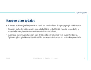 • Kaupan aukioloajat laajenivat v. 2016 => myöhäinen iltatyö ja yötyö lisääntyivät
• Kaupan alalla tehdään usein osa-aikatyötä ja se työllistää nuoria, joten työn ja
muun elämän yhteensovittaminen on isossa roolissa.
• Aiempaa tutkimusta kaupan alan työajoista on vähän ja vain kyselytiedoista.
Työnantajien työaikarekisteritietoihin perustuva tutkimus on uutta kaupan alalla.
Kaupan alan työajat
10.12.2021 © ղöٱٴǲ | Ropponen | www.ttl.fi 5
 