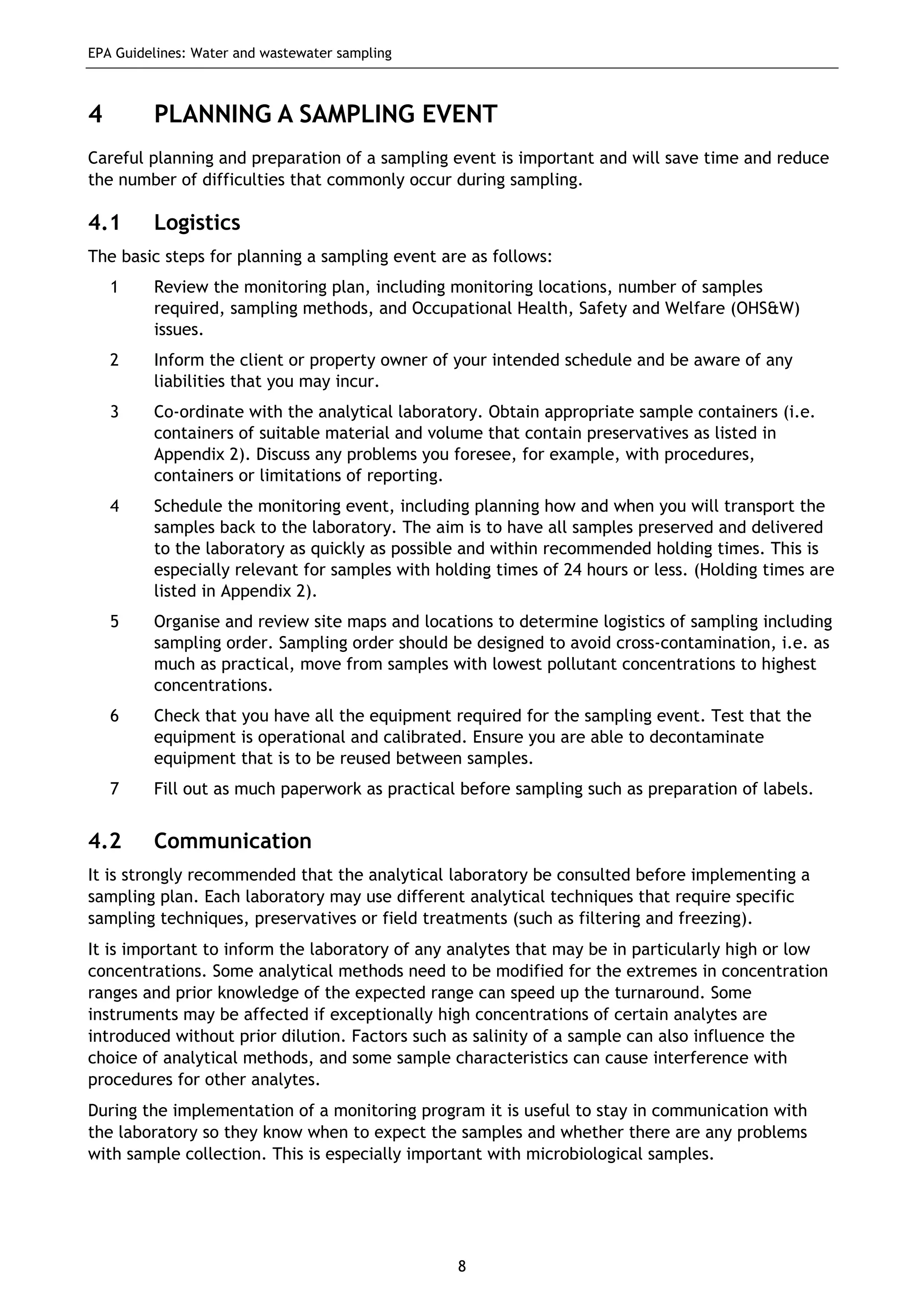 EPA Guidelines: Water and wastewater sampling
8
4 PLANNING A SAMPLING EVENT
Careful planning and preparation of a sampling event is important and will save time and reduce
the number of difficulties that commonly occur during sampling.
4.1 Logistics
The basic steps for planning a sampling event are as follows:
1 Review the monitoring plan, including monitoring locations, number of samples
required, sampling methods, and Occupational Health, Safety and Welfare (OHS&W)
issues.
2 Inform the client or property owner of your intended schedule and be aware of any
liabilities that you may incur.
3 Co-ordinate with the analytical laboratory. Obtain appropriate sample containers (i.e.
containers of suitable material and volume that contain preservatives as listed in
Appendix 2). Discuss any problems you foresee, for example, with procedures,
containers or limitations of reporting.
4 Schedule the monitoring event, including planning how and when you will transport the
samples back to the laboratory. The aim is to have all samples preserved and delivered
to the laboratory as quickly as possible and within recommended holding times. This is
especially relevant for samples with holding times of 24 hours or less. (Holding times are
listed in Appendix 2).
5 Organise and review site maps and locations to determine logistics of sampling including
sampling order. Sampling order should be designed to avoid cross-contamination, i.e. as
much as practical, move from samples with lowest pollutant concentrations to highest
concentrations.
6 Check that you have all the equipment required for the sampling event. Test that the
equipment is operational and calibrated. Ensure you are able to decontaminate
equipment that is to be reused between samples.
7 Fill out as much paperwork as practical before sampling such as preparation of labels.
4.2 Communication
It is strongly recommended that the analytical laboratory be consulted before implementing a
sampling plan. Each laboratory may use different analytical techniques that require specific
sampling techniques, preservatives or field treatments (such as filtering and freezing).
It is important to inform the laboratory of any analytes that may be in particularly high or low
concentrations. Some analytical methods need to be modified for the extremes in concentration
ranges and prior knowledge of the expected range can speed up the turnaround. Some
instruments may be affected if exceptionally high concentrations of certain analytes are
introduced without prior dilution. Factors such as salinity of a sample can also influence the
choice of analytical methods, and some sample characteristics can cause interference with
procedures for other analytes.
During the implementation of a monitoring program it is useful to stay in communication with
the laboratory so they know when to expect the samples and whether there are any problems
with sample collection. This is especially important with microbiological samples.
 