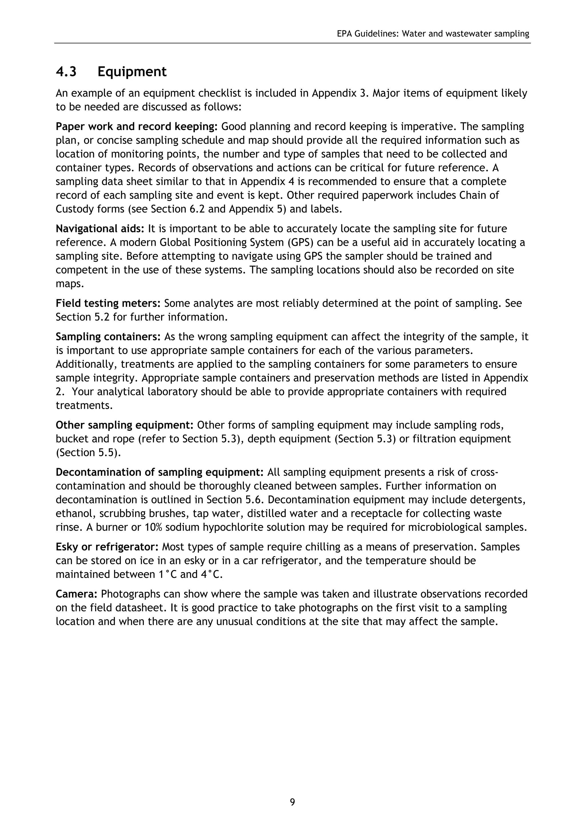 EPA Guidelines: Water and wastewater sampling
9
4.3 Equipment
An example of an equipment checklist is included in Appendix 3. Major items of equipment likely
to be needed are discussed as follows:
Paper work and record keeping: Good planning and record keeping is imperative. The sampling
plan, or concise sampling schedule and map should provide all the required information such as
location of monitoring points, the number and type of samples that need to be collected and
container types. Records of observations and actions can be critical for future reference. A
sampling data sheet similar to that in Appendix 4 is recommended to ensure that a complete
record of each sampling site and event is kept. Other required paperwork includes Chain of
Custody forms (see Section 6.2 and Appendix 5) and labels.
Navigational aids: It is important to be able to accurately locate the sampling site for future
reference. A modern Global Positioning System (GPS) can be a useful aid in accurately locating a
sampling site. Before attempting to navigate using GPS the sampler should be trained and
competent in the use of these systems. The sampling locations should also be recorded on site
maps.
Field testing meters: Some analytes are most reliably determined at the point of sampling. See
Section 5.2 for further information.
Sampling containers: As the wrong sampling equipment can affect the integrity of the sample, it
is important to use appropriate sample containers for each of the various parameters.
Additionally, treatments are applied to the sampling containers for some parameters to ensure
sample integrity. Appropriate sample containers and preservation methods are listed in Appendix
2. Your analytical laboratory should be able to provide appropriate containers with required
treatments.
Other sampling equipment: Other forms of sampling equipment may include sampling rods,
bucket and rope (refer to Section 5.3), depth equipment (Section 5.3) or filtration equipment
(Section 5.5).
Decontamination of sampling equipment: All sampling equipment presents a risk of cross-
contamination and should be thoroughly cleaned between samples. Further information on
decontamination is outlined in Section 5.6. Decontamination equipment may include detergents,
ethanol, scrubbing brushes, tap water, distilled water and a receptacle for collecting waste
rinse. A burner or 10% sodium hypochlorite solution may be required for microbiological samples.
Esky or refrigerator: Most types of sample require chilling as a means of preservation. Samples
can be stored on ice in an esky or in a car refrigerator, and the temperature should be
maintained between 1°C and 4°C.
Camera: Photographs can show where the sample was taken and illustrate observations recorded
on the field datasheet. It is good practice to take photographs on the first visit to a sampling
location and when there are any unusual conditions at the site that may affect the sample.
 