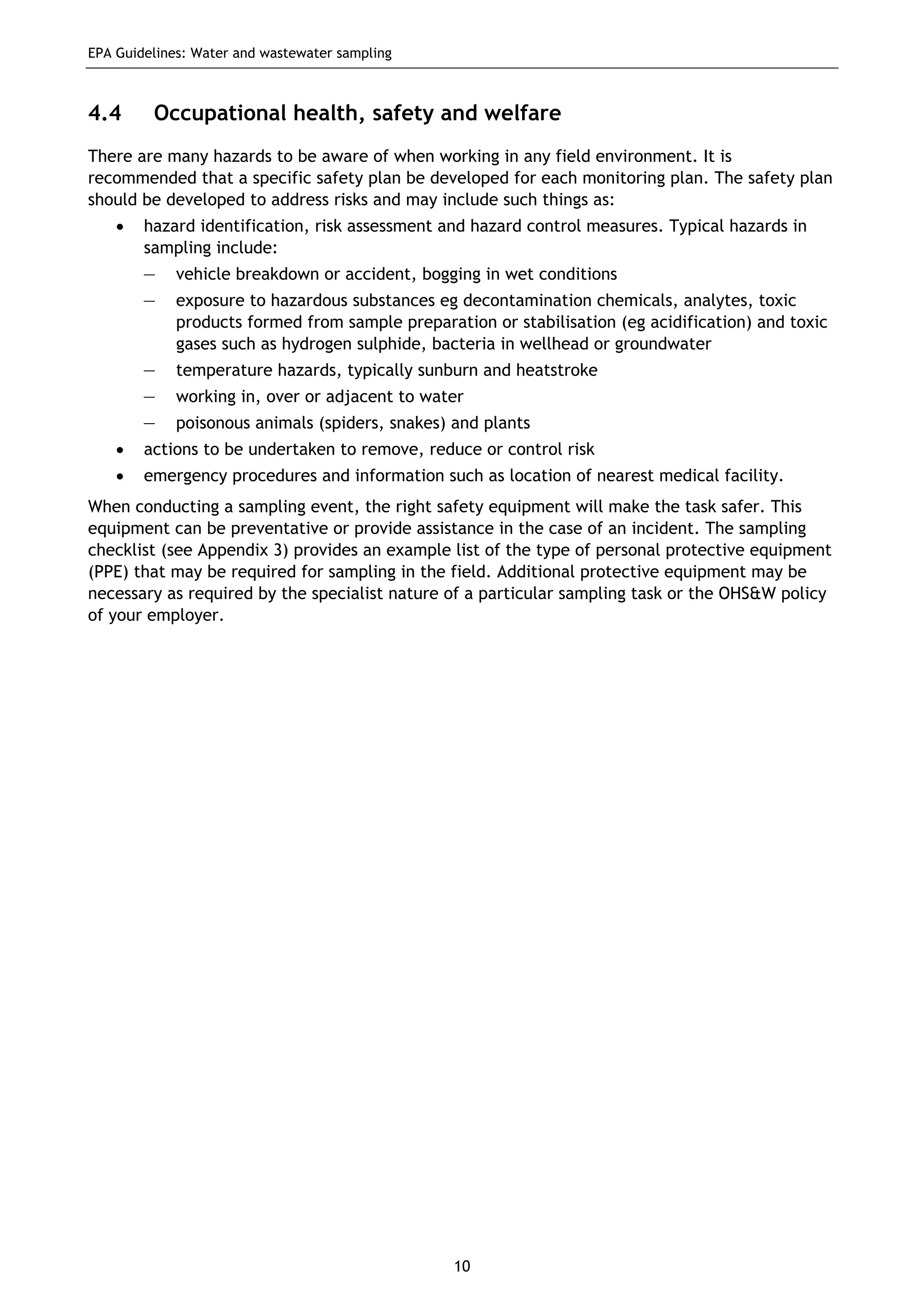 EPA Guidelines: Water and wastewater sampling
10
4.4 Occupational health, safety and welfare
There are many hazards to be aware of when working in any field environment. It is
recommended that a specific safety plan be developed for each monitoring plan. The safety plan
should be developed to address risks and may include such things as:
• hazard identification, risk assessment and hazard control measures. Typical hazards in
sampling include:
— vehicle breakdown or accident, bogging in wet conditions
— exposure to hazardous substances eg decontamination chemicals, analytes, toxic
products formed from sample preparation or stabilisation (eg acidification) and toxic
gases such as hydrogen sulphide, bacteria in wellhead or groundwater
— temperature hazards, typically sunburn and heatstroke
— working in, over or adjacent to water
— poisonous animals (spiders, snakes) and plants
• actions to be undertaken to remove, reduce or control risk
• emergency procedures and information such as location of nearest medical facility.
When conducting a sampling event, the right safety equipment will make the task safer. This
equipment can be preventative or provide assistance in the case of an incident. The sampling
checklist (see Appendix 3) provides an example list of the type of personal protective equipment
(PPE) that may be required for sampling in the field. Additional protective equipment may be
necessary as required by the specialist nature of a particular sampling task or the OHS&W policy
of your employer.
 