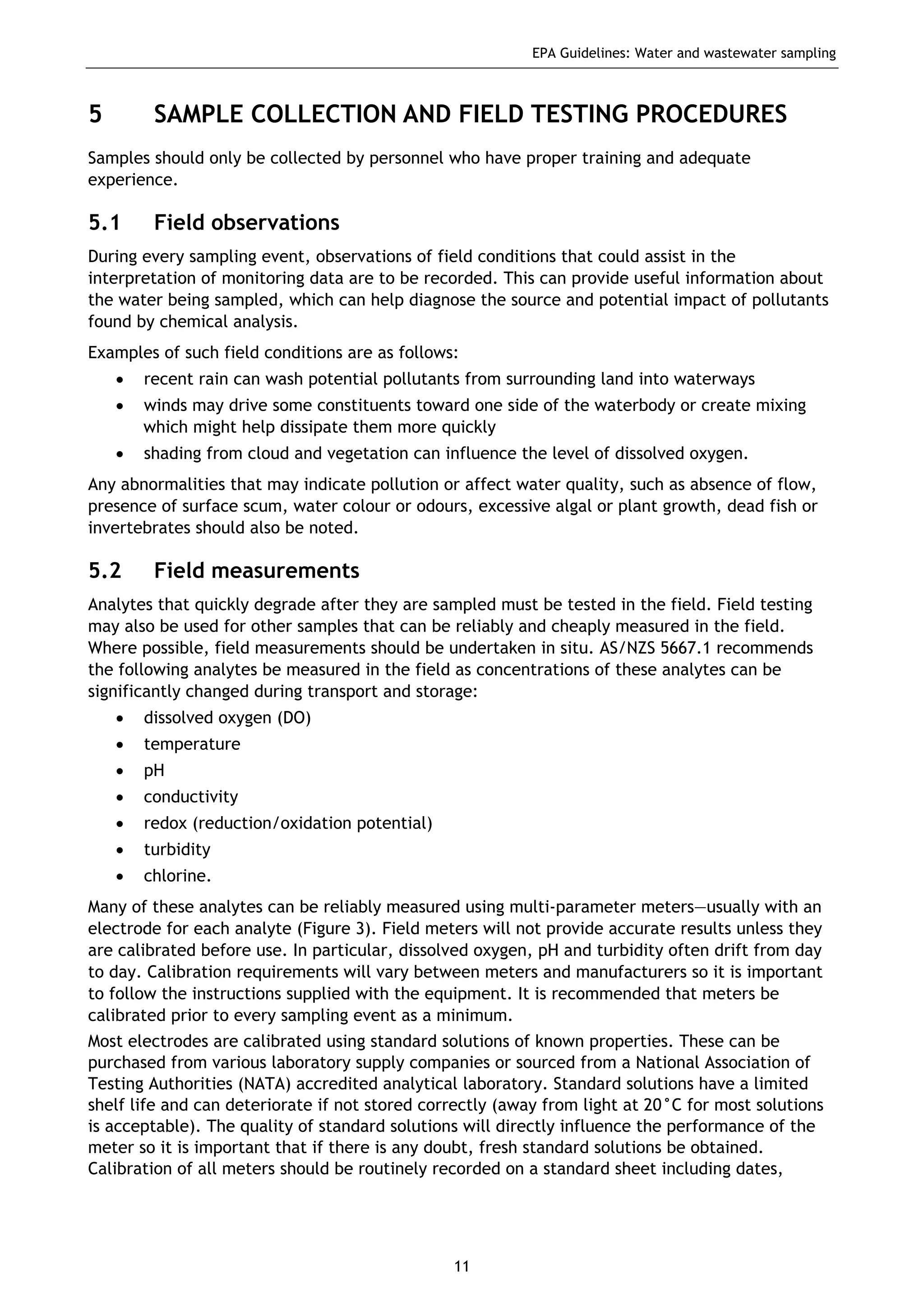 EPA Guidelines: Water and wastewater sampling
11
5 SAMPLE COLLECTION AND FIELD TESTING PROCEDURES
Samples should only be collected by personnel who have proper training and adequate
experience.
5.1 Field observations
During every sampling event, observations of field conditions that could assist in the
interpretation of monitoring data are to be recorded. This can provide useful information about
the water being sampled, which can help diagnose the source and potential impact of pollutants
found by chemical analysis.
Examples of such field conditions are as follows:
• recent rain can wash potential pollutants from surrounding land into waterways
• winds may drive some constituents toward one side of the waterbody or create mixing
which might help dissipate them more quickly
• shading from cloud and vegetation can influence the level of dissolved oxygen.
Any abnormalities that may indicate pollution or affect water quality, such as absence of flow,
presence of surface scum, water colour or odours, excessive algal or plant growth, dead fish or
invertebrates should also be noted.
5.2 Field measurements
Analytes that quickly degrade after they are sampled must be tested in the field. Field testing
may also be used for other samples that can be reliably and cheaply measured in the field.
Where possible, field measurements should be undertaken in situ. AS/NZS 5667.1 recommends
the following analytes be measured in the field as concentrations of these analytes can be
significantly changed during transport and storage:
• dissolved oxygen (DO)
• temperature
• pH
• conductivity
• redox (reduction/oxidation potential)
• turbidity
• chlorine.
Many of these analytes can be reliably measured using multi-parameter meters—usually with an
electrode for each analyte (Figure 3). Field meters will not provide accurate results unless they
are calibrated before use. In particular, dissolved oxygen, pH and turbidity often drift from day
to day. Calibration requirements will vary between meters and manufacturers so it is important
to follow the instructions supplied with the equipment. It is recommended that meters be
calibrated prior to every sampling event as a minimum.
Most electrodes are calibrated using standard solutions of known properties. These can be
purchased from various laboratory supply companies or sourced from a National Association of
Testing Authorities (NATA) accredited analytical laboratory. Standard solutions have a limited
shelf life and can deteriorate if not stored correctly (away from light at 20°C for most solutions
is acceptable). The quality of standard solutions will directly influence the performance of the
meter so it is important that if there is any doubt, fresh standard solutions be obtained.
Calibration of all meters should be routinely recorded on a standard sheet including dates,
 