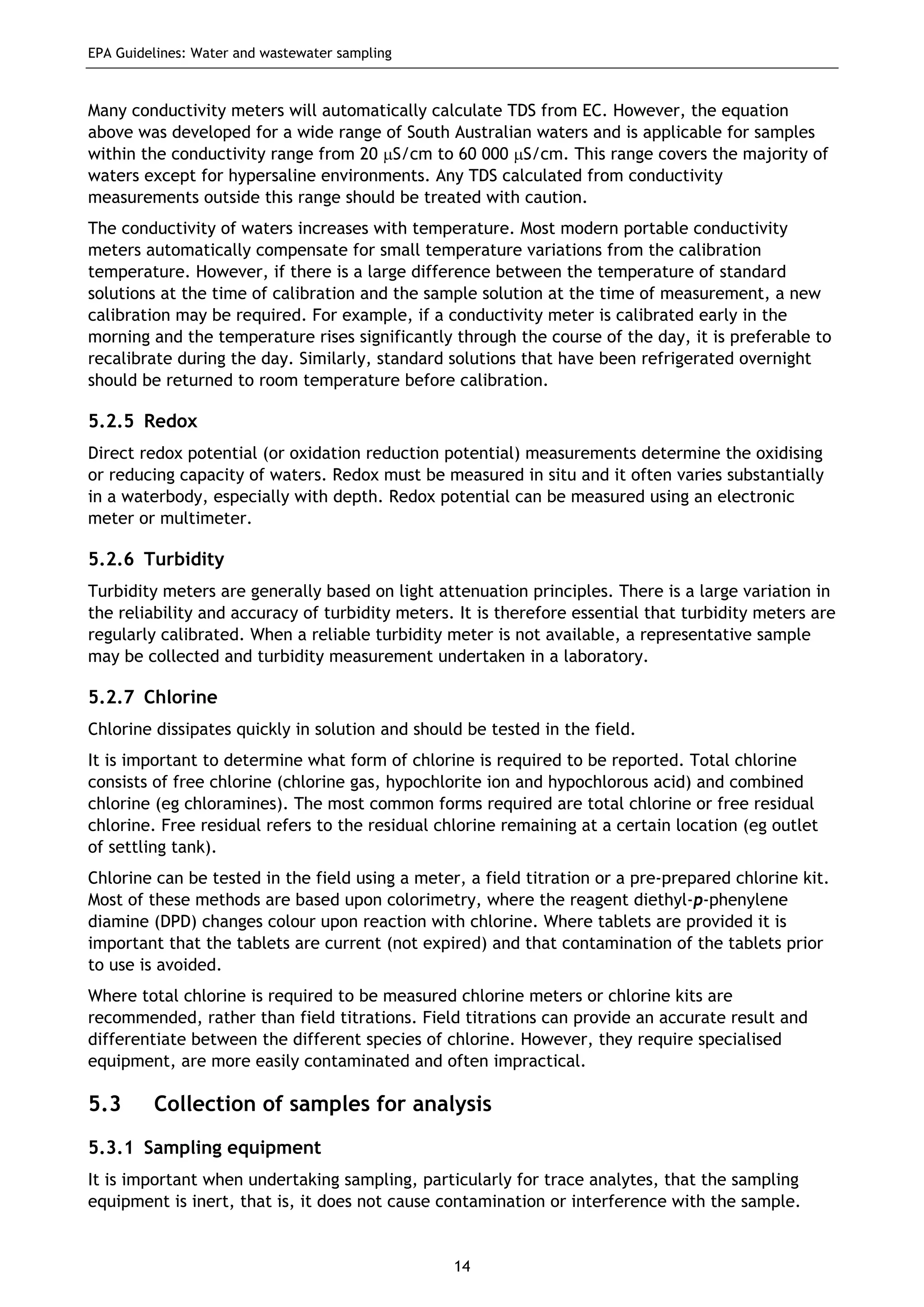 EPA Guidelines: Water and wastewater sampling
14
Many conductivity meters will automatically calculate TDS from EC. However, the equation
above was developed for a wide range of South Australian waters and is applicable for samples
within the conductivity range from 20 μS/cm to 60 000 μS/cm. This range covers the majority of
waters except for hypersaline environments. Any TDS calculated from conductivity
measurements outside this range should be treated with caution.
The conductivity of waters increases with temperature. Most modern portable conductivity
meters automatically compensate for small temperature variations from the calibration
temperature. However, if there is a large difference between the temperature of standard
solutions at the time of calibration and the sample solution at the time of measurement, a new
calibration may be required. For example, if a conductivity meter is calibrated early in the
morning and the temperature rises significantly through the course of the day, it is preferable to
recalibrate during the day. Similarly, standard solutions that have been refrigerated overnight
should be returned to room temperature before calibration.
5.2.5 Redox
Direct redox potential (or oxidation reduction potential) measurements determine the oxidising
or reducing capacity of waters. Redox must be measured in situ and it often varies substantially
in a waterbody, especially with depth. Redox potential can be measured using an electronic
meter or multimeter.
5.2.6 Turbidity
Turbidity meters are generally based on light attenuation principles. There is a large variation in
the reliability and accuracy of turbidity meters. It is therefore essential that turbidity meters are
regularly calibrated. When a reliable turbidity meter is not available, a representative sample
may be collected and turbidity measurement undertaken in a laboratory.
5.2.7 Chlorine
Chlorine dissipates quickly in solution and should be tested in the field.
It is important to determine what form of chlorine is required to be reported. Total chlorine
consists of free chlorine (chlorine gas, hypochlorite ion and hypochlorous acid) and combined
chlorine (eg chloramines). The most common forms required are total chlorine or free residual
chlorine. Free residual refers to the residual chlorine remaining at a certain location (eg outlet
of settling tank).
Chlorine can be tested in the field using a meter, a field titration or a pre-prepared chlorine kit.
Most of these methods are based upon colorimetry, where the reagent diethyl-p-phenylene
diamine (DPD) changes colour upon reaction with chlorine. Where tablets are provided it is
important that the tablets are current (not expired) and that contamination of the tablets prior
to use is avoided.
Where total chlorine is required to be measured chlorine meters or chlorine kits are
recommended, rather than field titrations. Field titrations can provide an accurate result and
differentiate between the different species of chlorine. However, they require specialised
equipment, are more easily contaminated and often impractical.
5.3 Collection of samples for analysis
5.3.1 Sampling equipment
It is important when undertaking sampling, particularly for trace analytes, that the sampling
equipment is inert, that is, it does not cause contamination or interference with the sample.
 