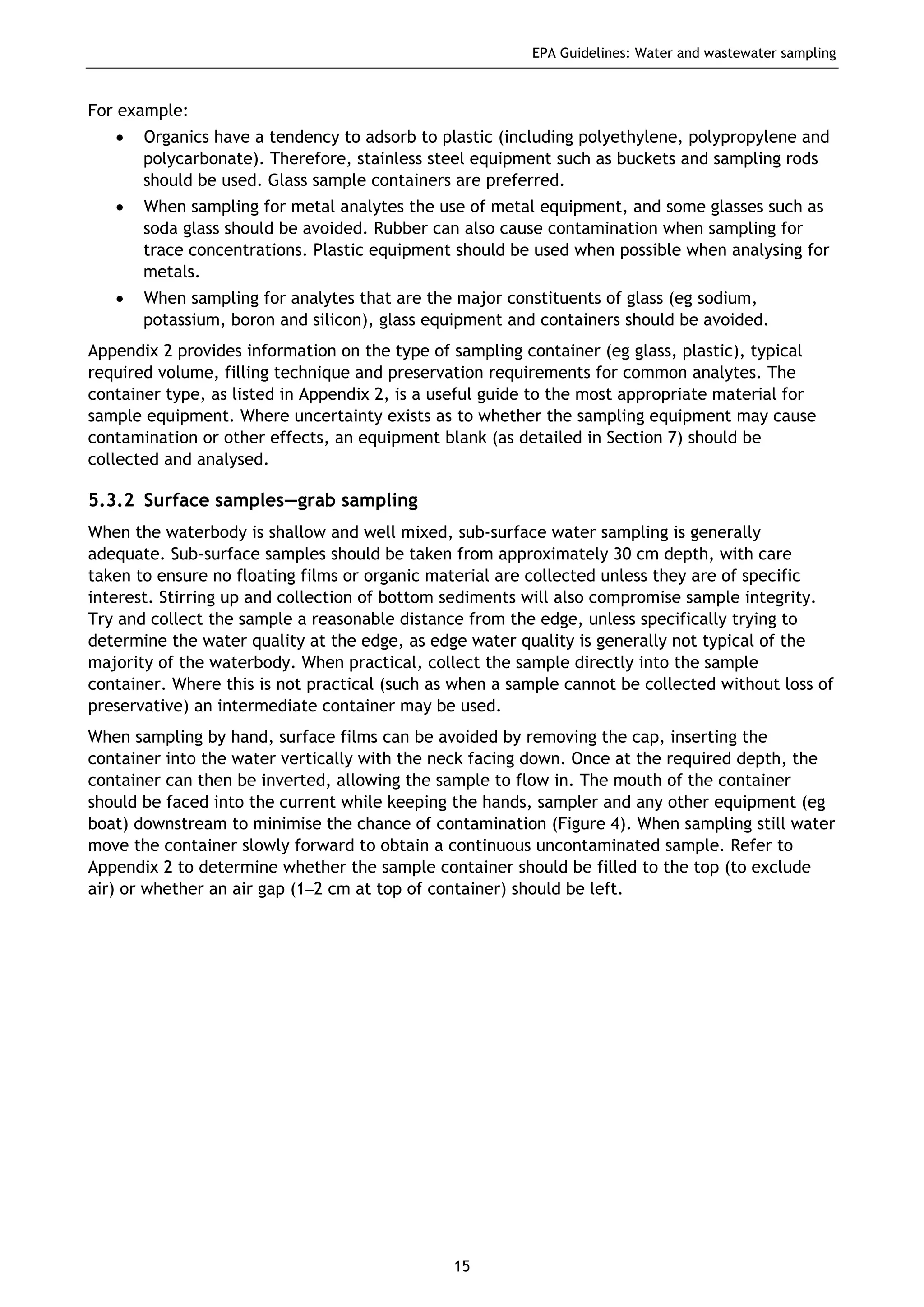EPA Guidelines: Water and wastewater sampling
15
For example:
• Organics have a tendency to adsorb to plastic (including polyethylene, polypropylene and
polycarbonate). Therefore, stainless steel equipment such as buckets and sampling rods
should be used. Glass sample containers are preferred.
• When sampling for metal analytes the use of metal equipment, and some glasses such as
soda glass should be avoided. Rubber can also cause contamination when sampling for
trace concentrations. Plastic equipment should be used when possible when analysing for
metals.
• When sampling for analytes that are the major constituents of glass (eg sodium,
potassium, boron and silicon), glass equipment and containers should be avoided.
Appendix 2 provides information on the type of sampling container (eg glass, plastic), typical
required volume, filling technique and preservation requirements for common analytes. The
container type, as listed in Appendix 2, is a useful guide to the most appropriate material for
sample equipment. Where uncertainty exists as to whether the sampling equipment may cause
contamination or other effects, an equipment blank (as detailed in Section 7) should be
collected and analysed.
5.3.2 Surface samples—grab sampling
When the waterbody is shallow and well mixed, sub-surface water sampling is generally
adequate. Sub-surface samples should be taken from approximately 30 cm depth, with care
taken to ensure no floating films or organic material are collected unless they are of specific
interest. Stirring up and collection of bottom sediments will also compromise sample integrity.
Try and collect the sample a reasonable distance from the edge, unless specifically trying to
determine the water quality at the edge, as edge water quality is generally not typical of the
majority of the waterbody. When practical, collect the sample directly into the sample
container. Where this is not practical (such as when a sample cannot be collected without loss of
preservative) an intermediate container may be used.
When sampling by hand, surface films can be avoided by removing the cap, inserting the
container into the water vertically with the neck facing down. Once at the required depth, the
container can then be inverted, allowing the sample to flow in. The mouth of the container
should be faced into the current while keeping the hands, sampler and any other equipment (eg
boat) downstream to minimise the chance of contamination (Figure 4). When sampling still water
move the container slowly forward to obtain a continuous uncontaminated sample. Refer to
Appendix 2 to determine whether the sample container should be filled to the top (to exclude
air) or whether an air gap (1–2 cm at top of container) should be left.
 