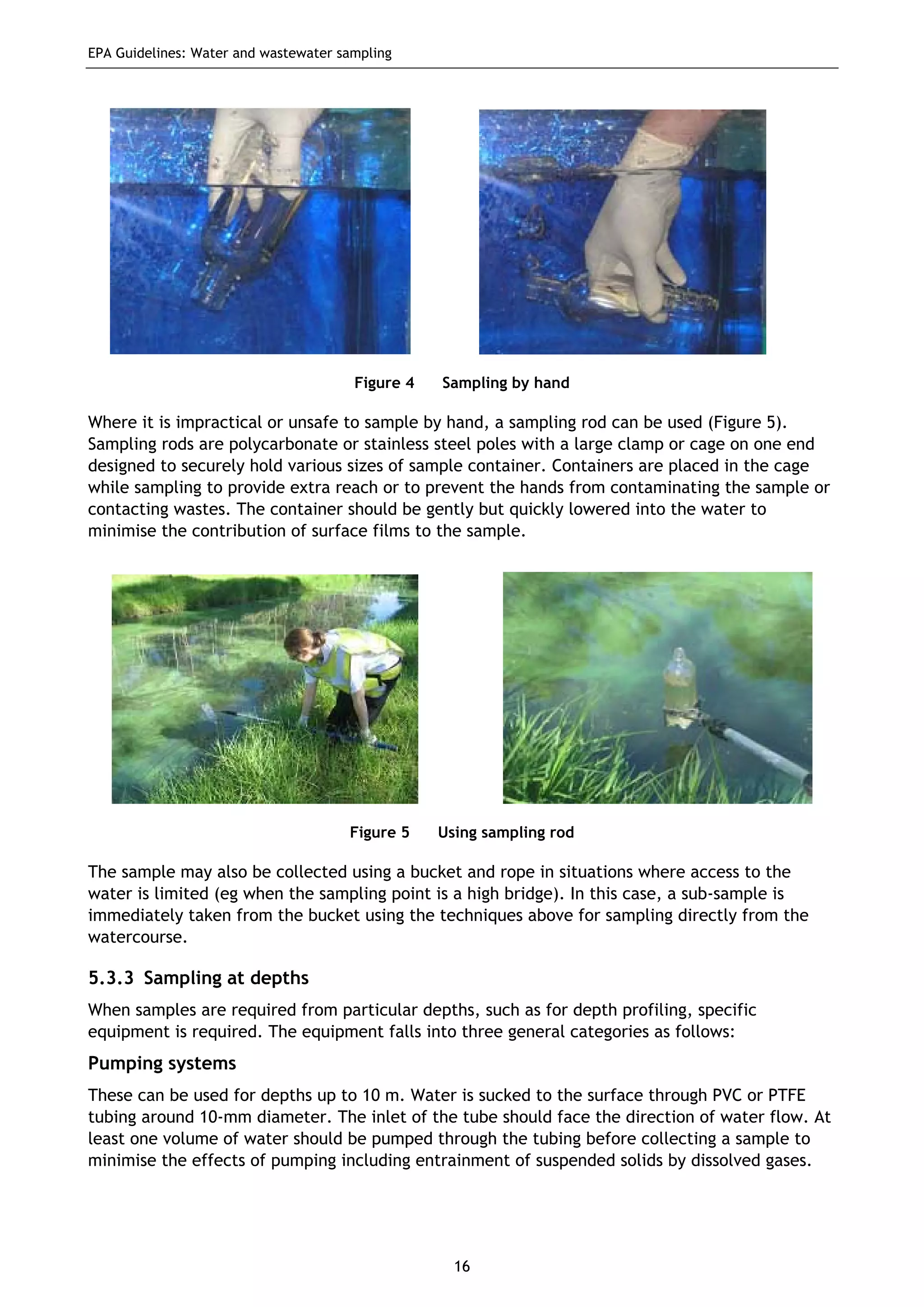 EPA Guidelines: Water and wastewater sampling
16
Figure 4 Sampling by hand
Where it is impractical or unsafe to sample by hand, a sampling rod can be used (Figure 5).
Sampling rods are polycarbonate or stainless steel poles with a large clamp or cage on one end
designed to securely hold various sizes of sample container. Containers are placed in the cage
while sampling to provide extra reach or to prevent the hands from contaminating the sample or
contacting wastes. The container should be gently but quickly lowered into the water to
minimise the contribution of surface films to the sample.
Figure 5 Using sampling rod
The sample may also be collected using a bucket and rope in situations where access to the
water is limited (eg when the sampling point is a high bridge). In this case, a sub-sample is
immediately taken from the bucket using the techniques above for sampling directly from the
watercourse.
5.3.3 Sampling at depths
When samples are required from particular depths, such as for depth profiling, specific
equipment is required. The equipment falls into three general categories as follows:
Pumping systems
These can be used for depths up to 10 m. Water is sucked to the surface through PVC or PTFE
tubing around 10-mm diameter. The inlet of the tube should face the direction of water flow. At
least one volume of water should be pumped through the tubing before collecting a sample to
minimise the effects of pumping including entrainment of suspended solids by dissolved gases.
 