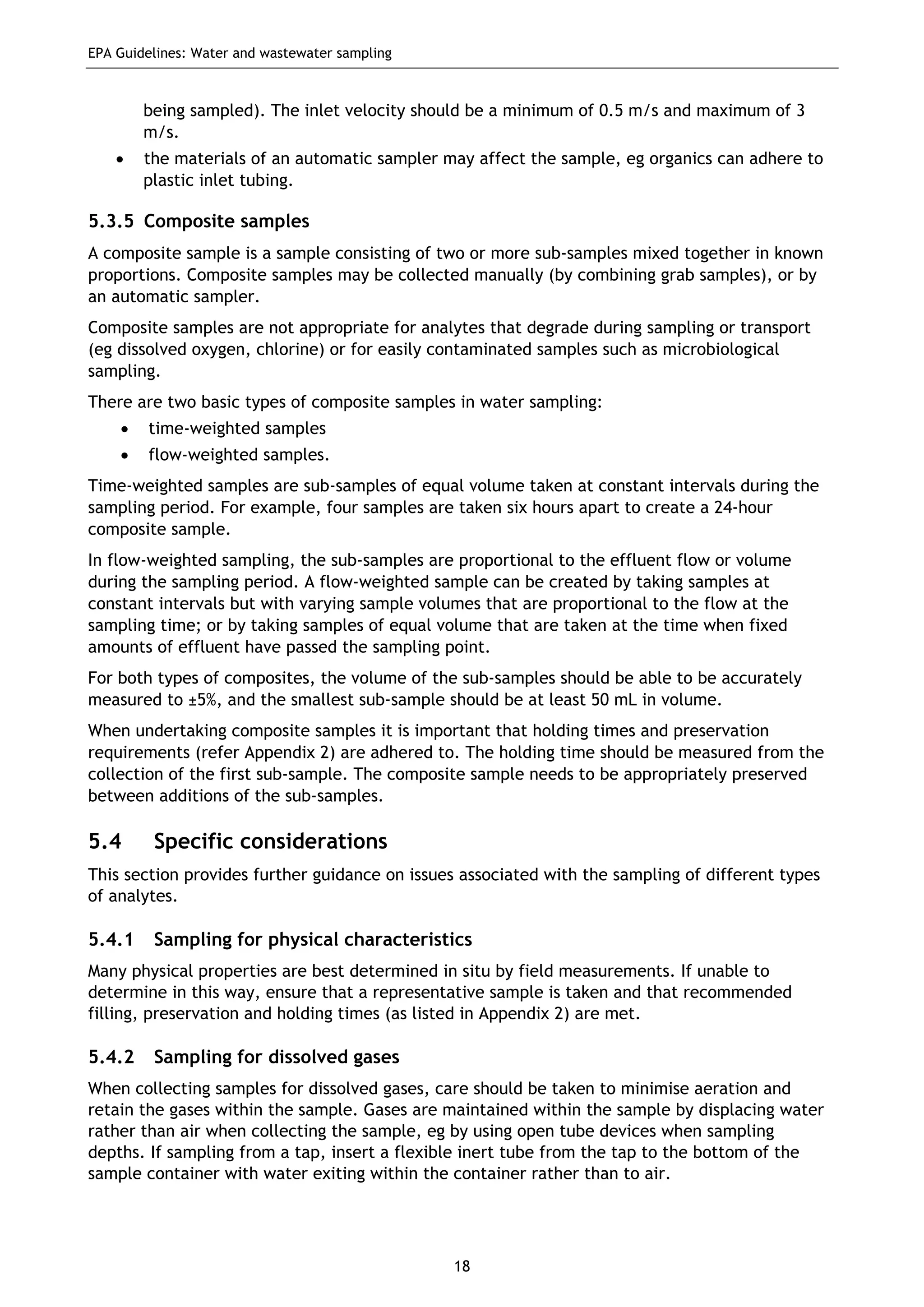 EPA Guidelines: Water and wastewater sampling
18
being sampled). The inlet velocity should be a minimum of 0.5 m/s and maximum of 3
m/s.
• the materials of an automatic sampler may affect the sample, eg organics can adhere to
plastic inlet tubing.
5.3.5 Composite samples
A composite sample is a sample consisting of two or more sub-samples mixed together in known
proportions. Composite samples may be collected manually (by combining grab samples), or by
an automatic sampler.
Composite samples are not appropriate for analytes that degrade during sampling or transport
(eg dissolved oxygen, chlorine) or for easily contaminated samples such as microbiological
sampling.
There are two basic types of composite samples in water sampling:
• time-weighted samples
• flow-weighted samples.
Time-weighted samples are sub-samples of equal volume taken at constant intervals during the
sampling period. For example, four samples are taken six hours apart to create a 24-hour
composite sample.
In flow-weighted sampling, the sub-samples are proportional to the effluent flow or volume
during the sampling period. A flow-weighted sample can be created by taking samples at
constant intervals but with varying sample volumes that are proportional to the flow at the
sampling time; or by taking samples of equal volume that are taken at the time when fixed
amounts of effluent have passed the sampling point.
For both types of composites, the volume of the sub-samples should be able to be accurately
measured to ±5%, and the smallest sub-sample should be at least 50 mL in volume.
When undertaking composite samples it is important that holding times and preservation
requirements (refer Appendix 2) are adhered to. The holding time should be measured from the
collection of the first sub-sample. The composite sample needs to be appropriately preserved
between additions of the sub-samples.
5.4 Specific considerations
This section provides further guidance on issues associated with the sampling of different types
of analytes.
5.4.1 Sampling for physical characteristics
Many physical properties are best determined in situ by field measurements. If unable to
determine in this way, ensure that a representative sample is taken and that recommended
filling, preservation and holding times (as listed in Appendix 2) are met.
5.4.2 Sampling for dissolved gases
When collecting samples for dissolved gases, care should be taken to minimise aeration and
retain the gases within the sample. Gases are maintained within the sample by displacing water
rather than air when collecting the sample, eg by using open tube devices when sampling
depths. If sampling from a tap, insert a flexible inert tube from the tap to the bottom of the
sample container with water exiting within the container rather than to air.
 