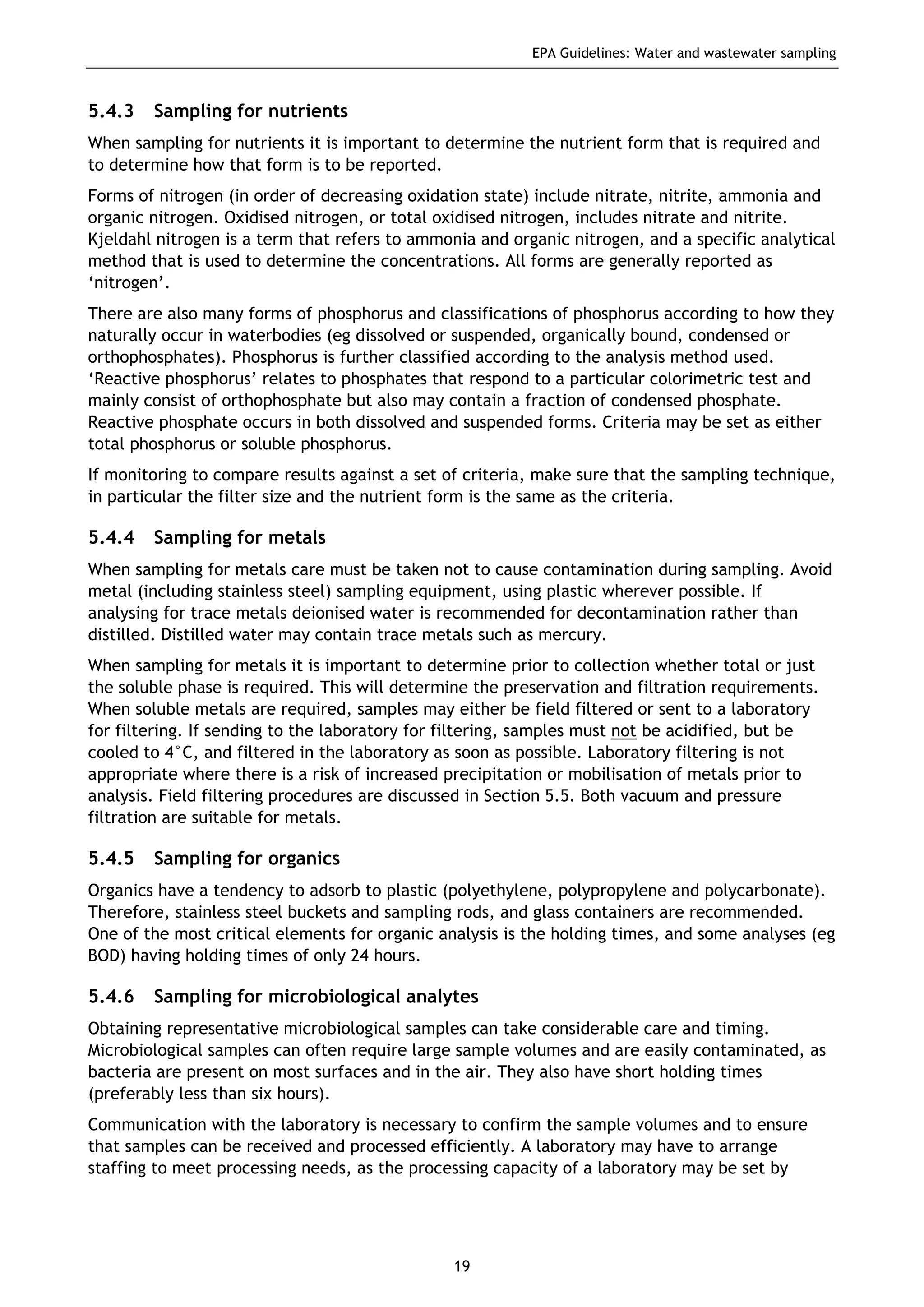 EPA Guidelines: Water and wastewater sampling
19
5.4.3 Sampling for nutrients
When sampling for nutrients it is important to determine the nutrient form that is required and
to determine how that form is to be reported.
Forms of nitrogen (in order of decreasing oxidation state) include nitrate, nitrite, ammonia and
organic nitrogen. Oxidised nitrogen, or total oxidised nitrogen, includes nitrate and nitrite.
Kjeldahl nitrogen is a term that refers to ammonia and organic nitrogen, and a specific analytical
method that is used to determine the concentrations. All forms are generally reported as
‘nitrogen’.
There are also many forms of phosphorus and classifications of phosphorus according to how they
naturally occur in waterbodies (eg dissolved or suspended, organically bound, condensed or
orthophosphates). Phosphorus is further classified according to the analysis method used.
‘Reactive phosphorus’ relates to phosphates that respond to a particular colorimetric test and
mainly consist of orthophosphate but also may contain a fraction of condensed phosphate.
Reactive phosphate occurs in both dissolved and suspended forms. Criteria may be set as either
total phosphorus or soluble phosphorus.
If monitoring to compare results against a set of criteria, make sure that the sampling technique,
in particular the filter size and the nutrient form is the same as the criteria.
5.4.4 Sampling for metals
When sampling for metals care must be taken not to cause contamination during sampling. Avoid
metal (including stainless steel) sampling equipment, using plastic wherever possible. If
analysing for trace metals deionised water is recommended for decontamination rather than
distilled. Distilled water may contain trace metals such as mercury.
When sampling for metals it is important to determine prior to collection whether total or just
the soluble phase is required. This will determine the preservation and filtration requirements.
When soluble metals are required, samples may either be field filtered or sent to a laboratory
for filtering. If sending to the laboratory for filtering, samples must not be acidified, but be
cooled to 4°C, and filtered in the laboratory as soon as possible. Laboratory filtering is not
appropriate where there is a risk of increased precipitation or mobilisation of metals prior to
analysis. Field filtering procedures are discussed in Section 5.5. Both vacuum and pressure
filtration are suitable for metals.
5.4.5 Sampling for organics
Organics have a tendency to adsorb to plastic (polyethylene, polypropylene and polycarbonate).
Therefore, stainless steel buckets and sampling rods, and glass containers are recommended.
One of the most critical elements for organic analysis is the holding times, and some analyses (eg
BOD) having holding times of only 24 hours.
5.4.6 Sampling for microbiological analytes
Obtaining representative microbiological samples can take considerable care and timing.
Microbiological samples can often require large sample volumes and are easily contaminated, as
bacteria are present on most surfaces and in the air. They also have short holding times
(preferably less than six hours).
Communication with the laboratory is necessary to confirm the sample volumes and to ensure
that samples can be received and processed efficiently. A laboratory may have to arrange
staffing to meet processing needs, as the processing capacity of a laboratory may be set by
 