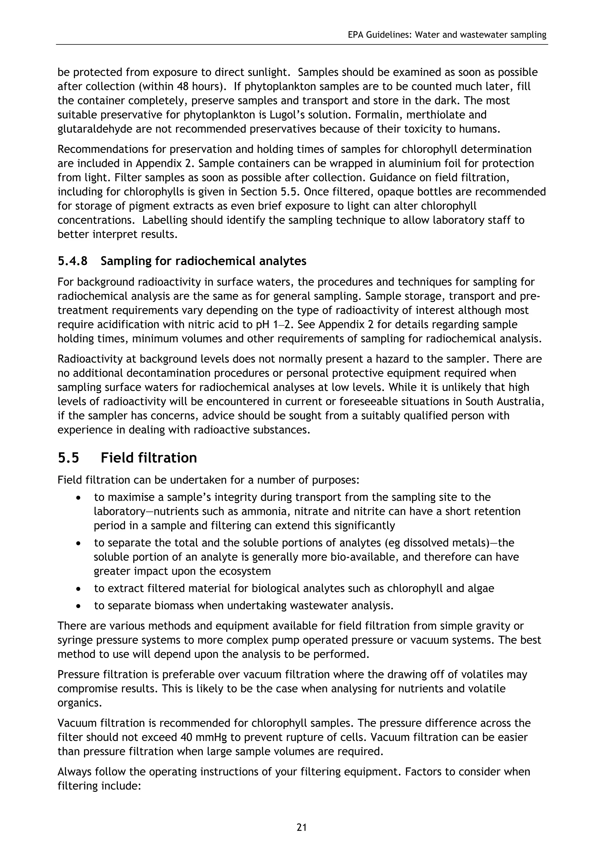 EPA Guidelines: Water and wastewater sampling
21
be protected from exposure to direct sunlight. Samples should be examined as soon as possible
after collection (within 48 hours). If phytoplankton samples are to be counted much later, fill
the container completely, preserve samples and transport and store in the dark. The most
suitable preservative for phytoplankton is Lugol’s solution. Formalin, merthiolate and
glutaraldehyde are not recommended preservatives because of their toxicity to humans.
Recommendations for preservation and holding times of samples for chlorophyll determination
are included in Appendix 2. Sample containers can be wrapped in aluminium foil for protection
from light. Filter samples as soon as possible after collection. Guidance on field filtration,
including for chlorophylls is given in Section 5.5. Once filtered, opaque bottles are recommended
for storage of pigment extracts as even brief exposure to light can alter chlorophyll
concentrations. Labelling should identify the sampling technique to allow laboratory staff to
better interpret results.
5.4.8 Sampling for radiochemical analytes
For background radioactivity in surface waters, the procedures and techniques for sampling for
radiochemical analysis are the same as for general sampling. Sample storage, transport and pre-
treatment requirements vary depending on the type of radioactivity of interest although most
require acidification with nitric acid to pH 1–2. See Appendix 2 for details regarding sample
holding times, minimum volumes and other requirements of sampling for radiochemical analysis.
Radioactivity at background levels does not normally present a hazard to the sampler. There are
no additional decontamination procedures or personal protective equipment required when
sampling surface waters for radiochemical analyses at low levels. While it is unlikely that high
levels of radioactivity will be encountered in current or foreseeable situations in South Australia,
if the sampler has concerns, advice should be sought from a suitably qualified person with
experience in dealing with radioactive substances.
5.5 Field filtration
Field filtration can be undertaken for a number of purposes:
• to maximise a sample’s integrity during transport from the sampling site to the
laboratory—nutrients such as ammonia, nitrate and nitrite can have a short retention
period in a sample and filtering can extend this significantly
• to separate the total and the soluble portions of analytes (eg dissolved metals)—the
soluble portion of an analyte is generally more bio-available, and therefore can have
greater impact upon the ecosystem
• to extract filtered material for biological analytes such as chlorophyll and algae
• to separate biomass when undertaking wastewater analysis.
There are various methods and equipment available for field filtration from simple gravity or
syringe pressure systems to more complex pump operated pressure or vacuum systems. The best
method to use will depend upon the analysis to be performed.
Pressure filtration is preferable over vacuum filtration where the drawing off of volatiles may
compromise results. This is likely to be the case when analysing for nutrients and volatile
organics.
Vacuum filtration is recommended for chlorophyll samples. The pressure difference across the
filter should not exceed 40 mmHg to prevent rupture of cells. Vacuum filtration can be easier
than pressure filtration when large sample volumes are required.
Always follow the operating instructions of your filtering equipment. Factors to consider when
filtering include:
 
