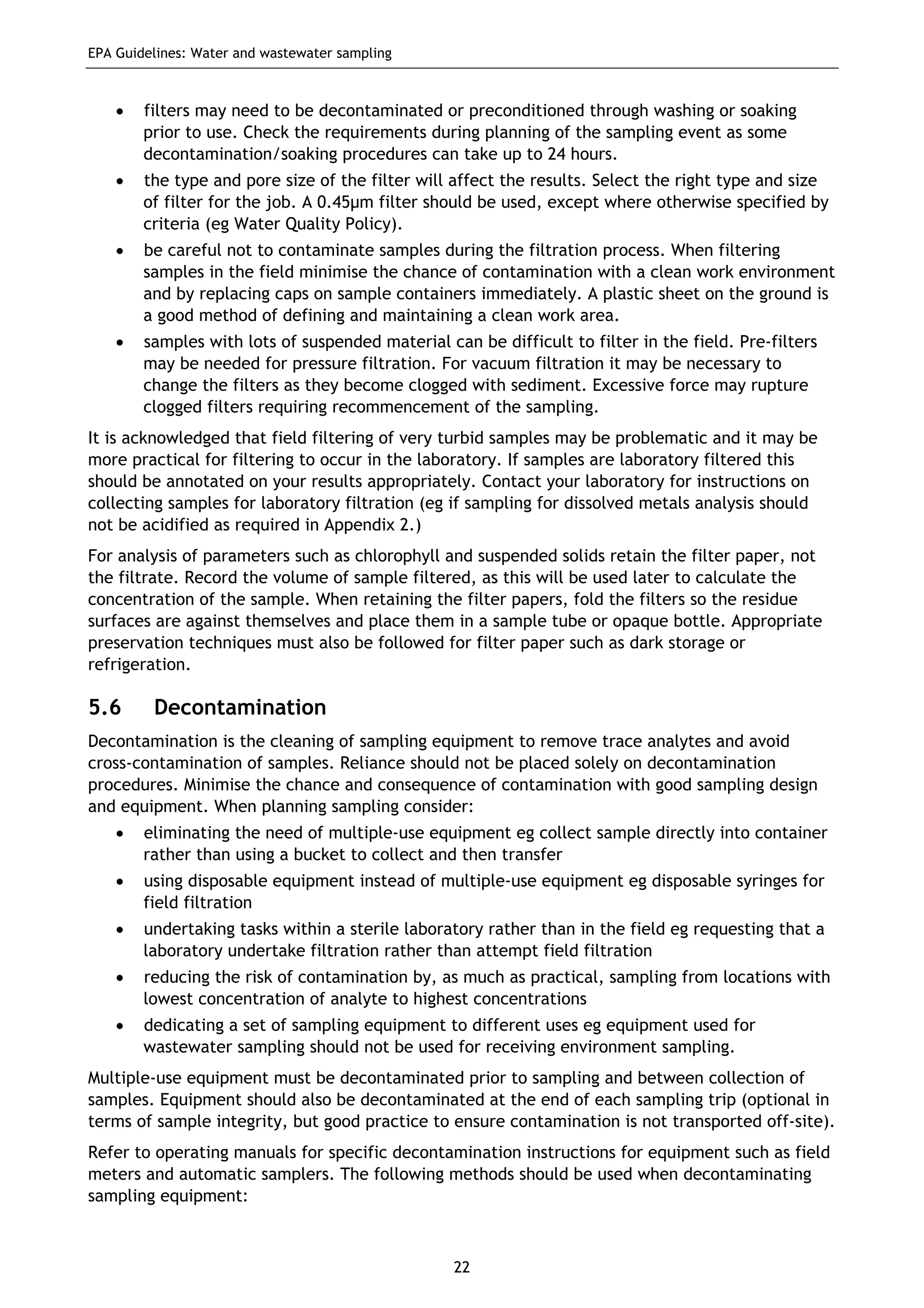 EPA Guidelines: Water and wastewater sampling
22
• filters may need to be decontaminated or preconditioned through washing or soaking
prior to use. Check the requirements during planning of the sampling event as some
decontamination/soaking procedures can take up to 24 hours.
• the type and pore size of the filter will affect the results. Select the right type and size
of filter for the job. A 0.45µm filter should be used, except where otherwise specified by
criteria (eg Water Quality Policy).
• be careful not to contaminate samples during the filtration process. When filtering
samples in the field minimise the chance of contamination with a clean work environment
and by replacing caps on sample containers immediately. A plastic sheet on the ground is
a good method of defining and maintaining a clean work area.
• samples with lots of suspended material can be difficult to filter in the field. Pre-filters
may be needed for pressure filtration. For vacuum filtration it may be necessary to
change the filters as they become clogged with sediment. Excessive force may rupture
clogged filters requiring recommencement of the sampling.
It is acknowledged that field filtering of very turbid samples may be problematic and it may be
more practical for filtering to occur in the laboratory. If samples are laboratory filtered this
should be annotated on your results appropriately. Contact your laboratory for instructions on
collecting samples for laboratory filtration (eg if sampling for dissolved metals analysis should
not be acidified as required in Appendix 2.)
For analysis of parameters such as chlorophyll and suspended solids retain the filter paper, not
the filtrate. Record the volume of sample filtered, as this will be used later to calculate the
concentration of the sample. When retaining the filter papers, fold the filters so the residue
surfaces are against themselves and place them in a sample tube or opaque bottle. Appropriate
preservation techniques must also be followed for filter paper such as dark storage or
refrigeration.
5.6 Decontamination
Decontamination is the cleaning of sampling equipment to remove trace analytes and avoid
cross-contamination of samples. Reliance should not be placed solely on decontamination
procedures. Minimise the chance and consequence of contamination with good sampling design
and equipment. When planning sampling consider:
• eliminating the need of multiple-use equipment eg collect sample directly into container
rather than using a bucket to collect and then transfer
• using disposable equipment instead of multiple-use equipment eg disposable syringes for
field filtration
• undertaking tasks within a sterile laboratory rather than in the field eg requesting that a
laboratory undertake filtration rather than attempt field filtration
• reducing the risk of contamination by, as much as practical, sampling from locations with
lowest concentration of analyte to highest concentrations
• dedicating a set of sampling equipment to different uses eg equipment used for
wastewater sampling should not be used for receiving environment sampling.
Multiple-use equipment must be decontaminated prior to sampling and between collection of
samples. Equipment should also be decontaminated at the end of each sampling trip (optional in
terms of sample integrity, but good practice to ensure contamination is not transported off-site).
Refer to operating manuals for specific decontamination instructions for equipment such as field
meters and automatic samplers. The following methods should be used when decontaminating
sampling equipment:
 