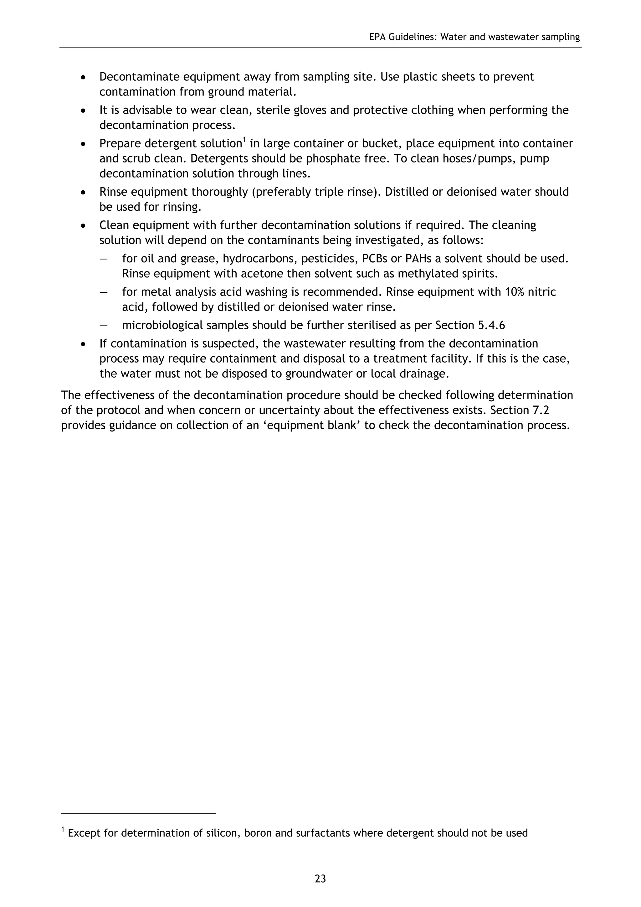 EPA Guidelines: Water and wastewater sampling
23
• Decontaminate equipment away from sampling site. Use plastic sheets to prevent
contamination from ground material.
• It is advisable to wear clean, sterile gloves and protective clothing when performing the
decontamination process.
• Prepare detergent solution1
in large container or bucket, place equipment into container
and scrub clean. Detergents should be phosphate free. To clean hoses/pumps, pump
decontamination solution through lines.
• Rinse equipment thoroughly (preferably triple rinse). Distilled or deionised water should
be used for rinsing.
• Clean equipment with further decontamination solutions if required. The cleaning
solution will depend on the contaminants being investigated, as follows:
— for oil and grease, hydrocarbons, pesticides, PCBs or PAHs a solvent should be used.
Rinse equipment with acetone then solvent such as methylated spirits.
— for metal analysis acid washing is recommended. Rinse equipment with 10% nitric
acid, followed by distilled or deionised water rinse.
— microbiological samples should be further sterilised as per Section 5.4.6
• If contamination is suspected, the wastewater resulting from the decontamination
process may require containment and disposal to a treatment facility. If this is the case,
the water must not be disposed to groundwater or local drainage.
The effectiveness of the decontamination procedure should be checked following determination
of the protocol and when concern or uncertainty about the effectiveness exists. Section 7.2
provides guidance on collection of an ‘equipment blank’ to check the decontamination process.
1
Except for determination of silicon, boron and surfactants where detergent should not be used
 