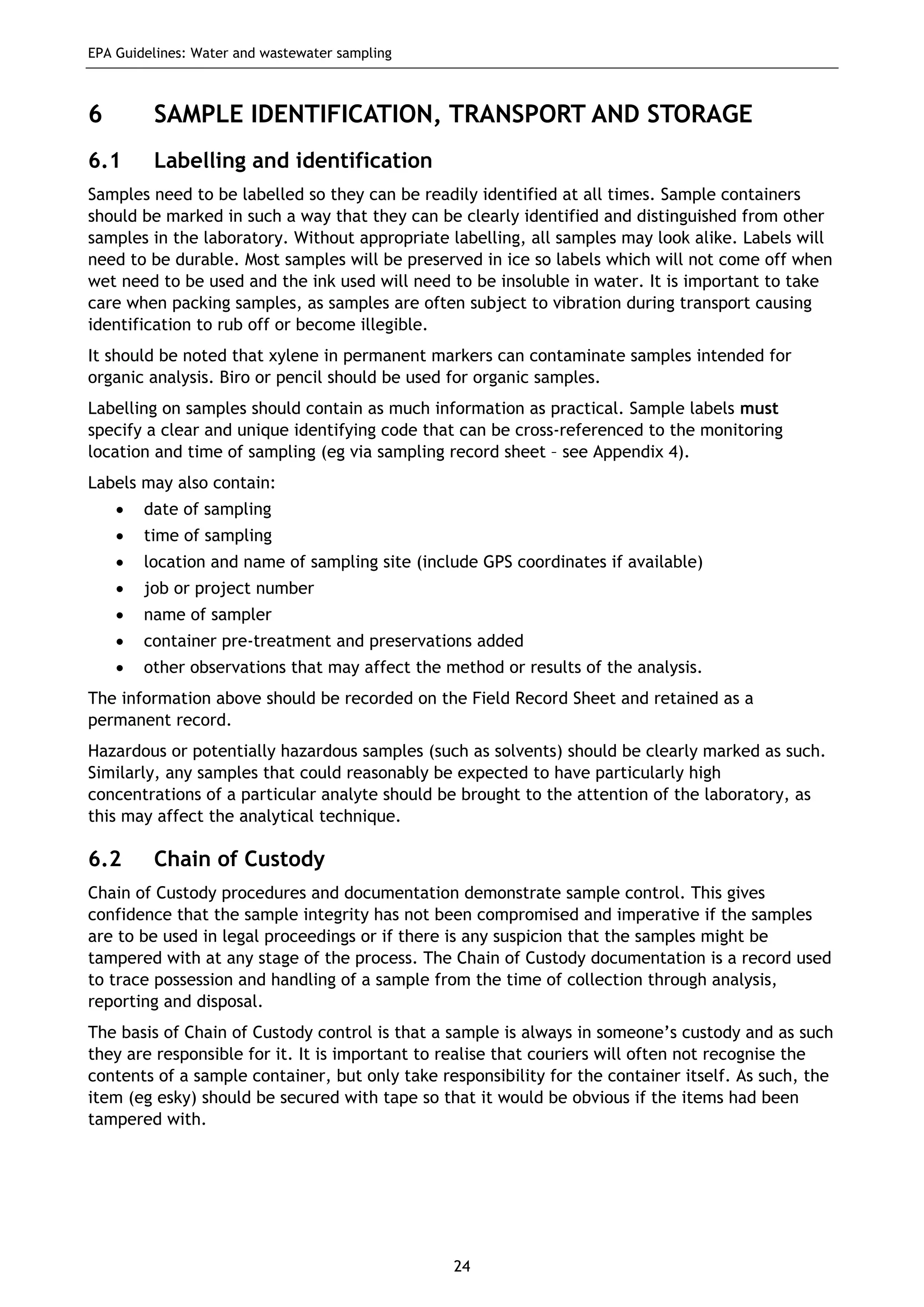 EPA Guidelines: Water and wastewater sampling
24
6 SAMPLE IDENTIFICATION, TRANSPORT AND STORAGE
6.1 Labelling and identification
Samples need to be labelled so they can be readily identified at all times. Sample containers
should be marked in such a way that they can be clearly identified and distinguished from other
samples in the laboratory. Without appropriate labelling, all samples may look alike. Labels will
need to be durable. Most samples will be preserved in ice so labels which will not come off when
wet need to be used and the ink used will need to be insoluble in water. It is important to take
care when packing samples, as samples are often subject to vibration during transport causing
identification to rub off or become illegible.
It should be noted that xylene in permanent markers can contaminate samples intended for
organic analysis. Biro or pencil should be used for organic samples.
Labelling on samples should contain as much information as practical. Sample labels must
specify a clear and unique identifying code that can be cross-referenced to the monitoring
location and time of sampling (eg via sampling record sheet – see Appendix 4).
Labels may also contain:
• date of sampling
• time of sampling
• location and name of sampling site (include GPS coordinates if available)
• job or project number
• name of sampler
• container pre-treatment and preservations added
• other observations that may affect the method or results of the analysis.
The information above should be recorded on the Field Record Sheet and retained as a
permanent record.
Hazardous or potentially hazardous samples (such as solvents) should be clearly marked as such.
Similarly, any samples that could reasonably be expected to have particularly high
concentrations of a particular analyte should be brought to the attention of the laboratory, as
this may affect the analytical technique.
6.2 Chain of Custody
Chain of Custody procedures and documentation demonstrate sample control. This gives
confidence that the sample integrity has not been compromised and imperative if the samples
are to be used in legal proceedings or if there is any suspicion that the samples might be
tampered with at any stage of the process. The Chain of Custody documentation is a record used
to trace possession and handling of a sample from the time of collection through analysis,
reporting and disposal.
The basis of Chain of Custody control is that a sample is always in someone’s custody and as such
they are responsible for it. It is important to realise that couriers will often not recognise the
contents of a sample container, but only take responsibility for the container itself. As such, the
item (eg esky) should be secured with tape so that it would be obvious if the items had been
tampered with.
 