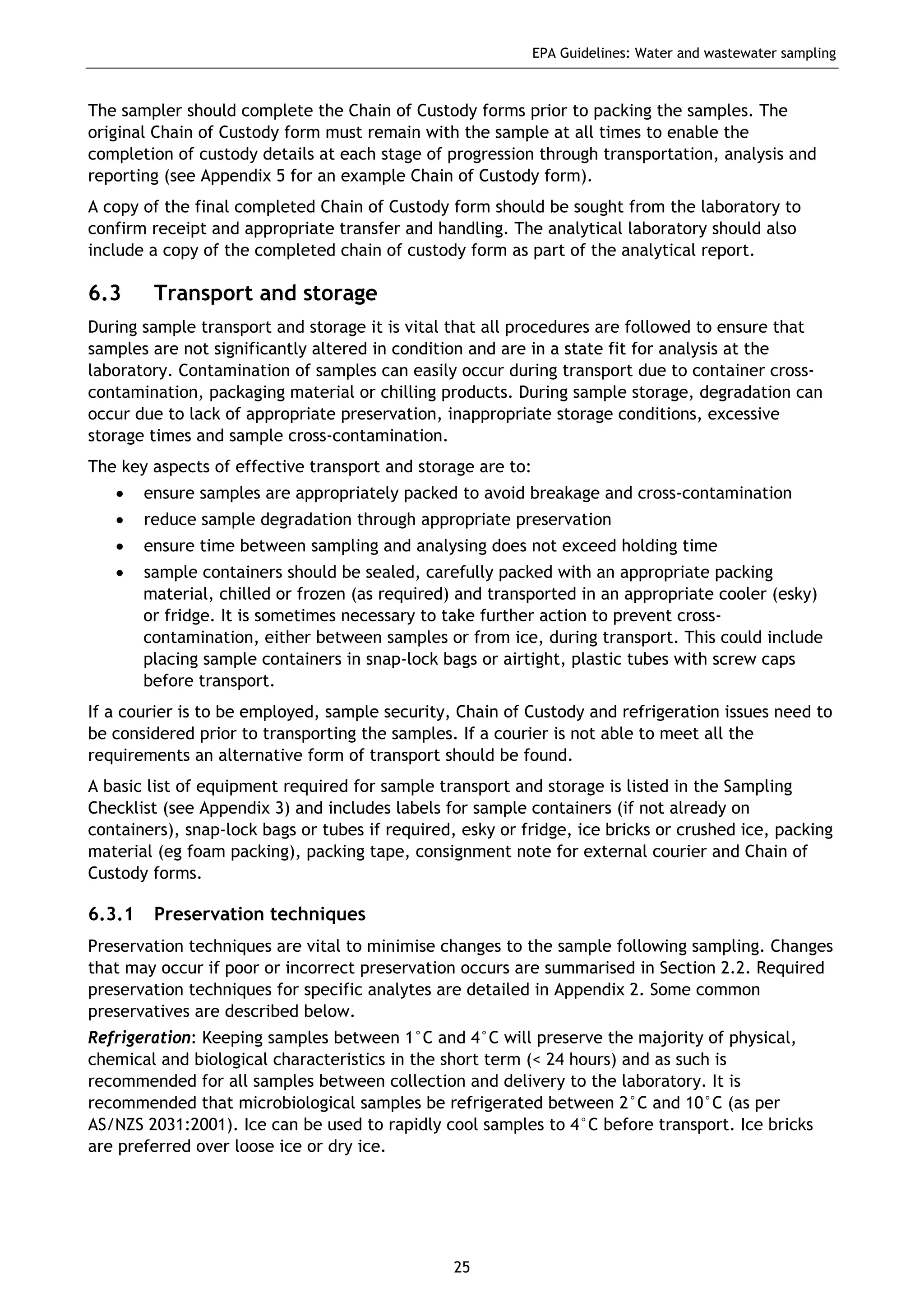 EPA Guidelines: Water and wastewater sampling
25
The sampler should complete the Chain of Custody forms prior to packing the samples. The
original Chain of Custody form must remain with the sample at all times to enable the
completion of custody details at each stage of progression through transportation, analysis and
reporting (see Appendix 5 for an example Chain of Custody form).
A copy of the final completed Chain of Custody form should be sought from the laboratory to
confirm receipt and appropriate transfer and handling. The analytical laboratory should also
include a copy of the completed chain of custody form as part of the analytical report.
6.3 Transport and storage
During sample transport and storage it is vital that all procedures are followed to ensure that
samples are not significantly altered in condition and are in a state fit for analysis at the
laboratory. Contamination of samples can easily occur during transport due to container cross-
contamination, packaging material or chilling products. During sample storage, degradation can
occur due to lack of appropriate preservation, inappropriate storage conditions, excessive
storage times and sample cross-contamination.
The key aspects of effective transport and storage are to:
• ensure samples are appropriately packed to avoid breakage and cross-contamination
• reduce sample degradation through appropriate preservation
• ensure time between sampling and analysing does not exceed holding time
• sample containers should be sealed, carefully packed with an appropriate packing
material, chilled or frozen (as required) and transported in an appropriate cooler (esky)
or fridge. It is sometimes necessary to take further action to prevent cross-
contamination, either between samples or from ice, during transport. This could include
placing sample containers in snap-lock bags or airtight, plastic tubes with screw caps
before transport.
If a courier is to be employed, sample security, Chain of Custody and refrigeration issues need to
be considered prior to transporting the samples. If a courier is not able to meet all the
requirements an alternative form of transport should be found.
A basic list of equipment required for sample transport and storage is listed in the Sampling
Checklist (see Appendix 3) and includes labels for sample containers (if not already on
containers), snap-lock bags or tubes if required, esky or fridge, ice bricks or crushed ice, packing
material (eg foam packing), packing tape, consignment note for external courier and Chain of
Custody forms.
6.3.1 Preservation techniques
Preservation techniques are vital to minimise changes to the sample following sampling. Changes
that may occur if poor or incorrect preservation occurs are summarised in Section 2.2. Required
preservation techniques for specific analytes are detailed in Appendix 2. Some common
preservatives are described below.
Refrigeration: Keeping samples between 1°C and 4°C will preserve the majority of physical,
chemical and biological characteristics in the short term (< 24 hours) and as such is
recommended for all samples between collection and delivery to the laboratory. It is
recommended that microbiological samples be refrigerated between 2°C and 10°C (as per
AS/NZS 2031:2001). Ice can be used to rapidly cool samples to 4°C before transport. Ice bricks
are preferred over loose ice or dry ice.
 