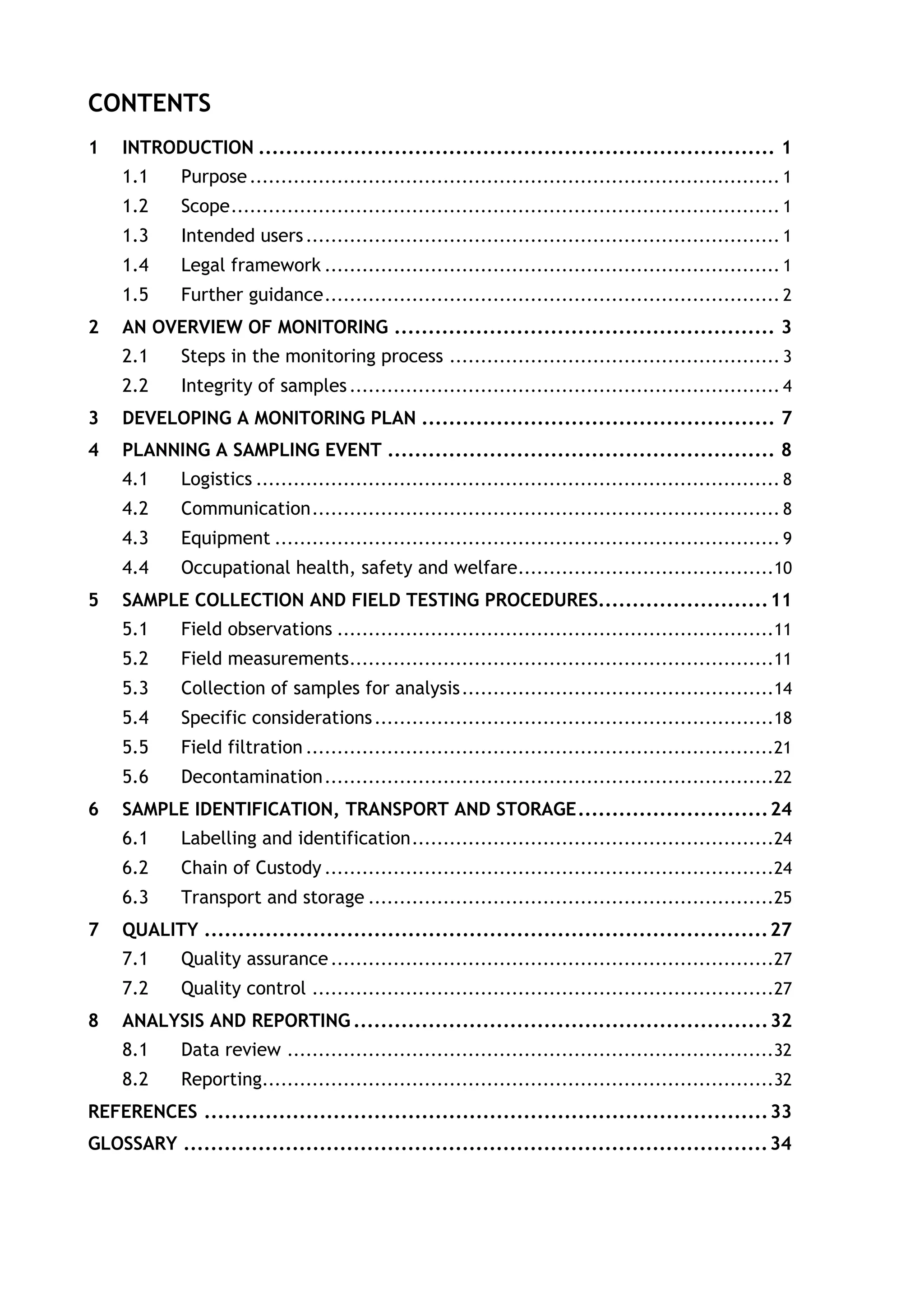 CONTENTS
1 INTRODUCTION ............................................................................ 1
1.1 Purpose..................................................................................... 1
1.2 Scope........................................................................................ 1
1.3 Intended users............................................................................ 1
1.4 Legal framework ......................................................................... 1
1.5 Further guidance......................................................................... 2
2 AN OVERVIEW OF MONITORING ........................................................ 3
2.1 Steps in the monitoring process ..................................................... 3
2.2 Integrity of samples..................................................................... 4
3 DEVELOPING A MONITORING PLAN .................................................... 7
4 PLANNING A SAMPLING EVENT ......................................................... 8
4.1 Logistics .................................................................................... 8
4.2 Communication........................................................................... 8
4.3 Equipment ................................................................................. 9
4.4 Occupational health, safety and welfare.........................................10
5 SAMPLE COLLECTION AND FIELD TESTING PROCEDURES.........................11
5.1 Field observations ......................................................................11
5.2 Field measurements....................................................................11
5.3 Collection of samples for analysis..................................................14
5.4 Specific considerations................................................................18
5.5 Field filtration ...........................................................................21
5.6 Decontamination........................................................................22
6 SAMPLE IDENTIFICATION, TRANSPORT AND STORAGE............................24
6.1 Labelling and identification..........................................................24
6.2 Chain of Custody ........................................................................24
6.3 Transport and storage .................................................................25
7 QUALITY ...................................................................................27
7.1 Quality assurance.......................................................................27
7.2 Quality control ..........................................................................27
8 ANALYSIS AND REPORTING .............................................................32
8.1 Data review ..............................................................................32
8.2 Reporting..................................................................................32
REFERENCES ...................................................................................33
GLOSSARY ......................................................................................34
 