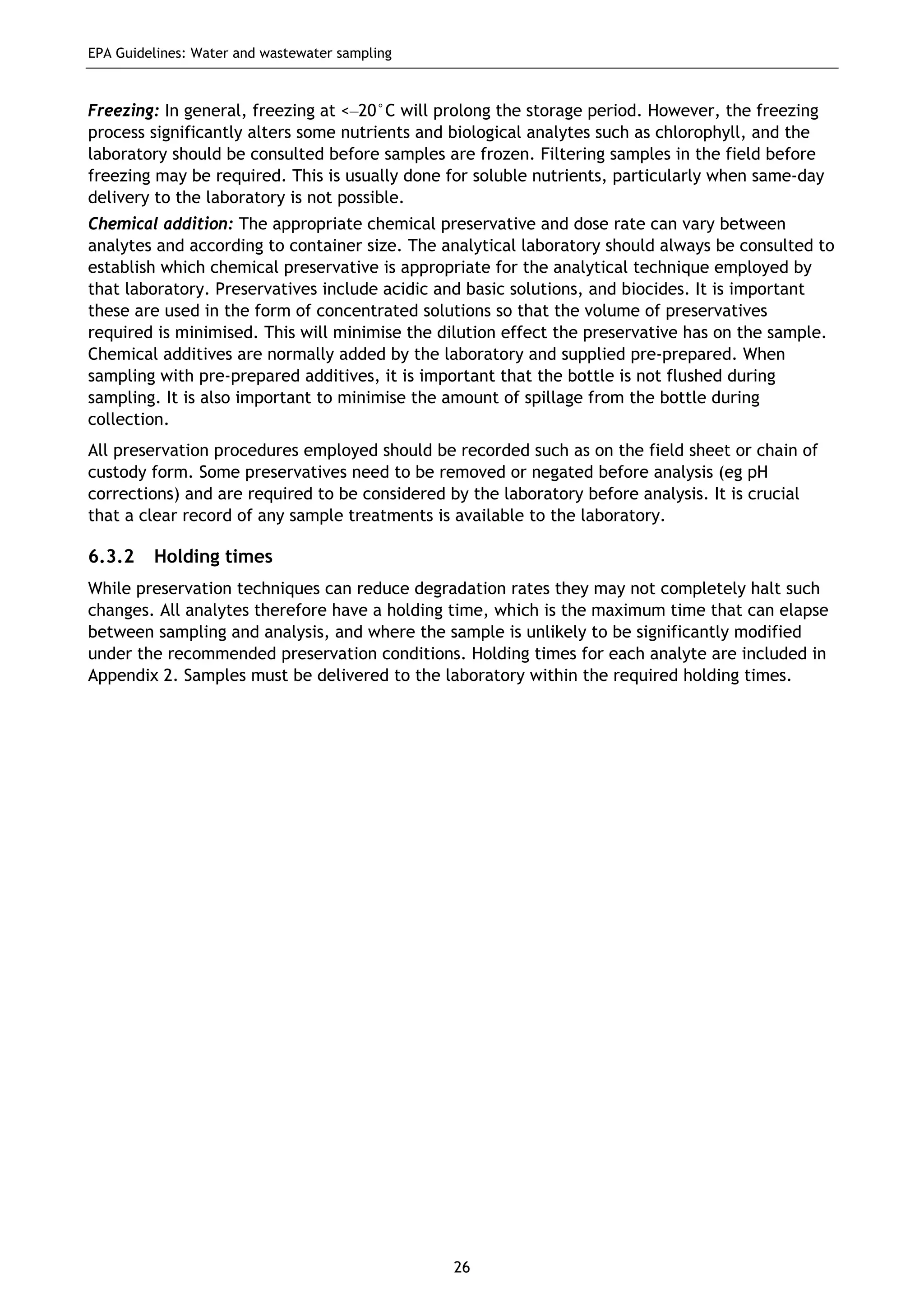 EPA Guidelines: Water and wastewater sampling
26
Freezing: In general, freezing at <–20°C will prolong the storage period. However, the freezing
process significantly alters some nutrients and biological analytes such as chlorophyll, and the
laboratory should be consulted before samples are frozen. Filtering samples in the field before
freezing may be required. This is usually done for soluble nutrients, particularly when same-day
delivery to the laboratory is not possible.
Chemical addition: The appropriate chemical preservative and dose rate can vary between
analytes and according to container size. The analytical laboratory should always be consulted to
establish which chemical preservative is appropriate for the analytical technique employed by
that laboratory. Preservatives include acidic and basic solutions, and biocides. It is important
these are used in the form of concentrated solutions so that the volume of preservatives
required is minimised. This will minimise the dilution effect the preservative has on the sample.
Chemical additives are normally added by the laboratory and supplied pre-prepared. When
sampling with pre-prepared additives, it is important that the bottle is not flushed during
sampling. It is also important to minimise the amount of spillage from the bottle during
collection.
All preservation procedures employed should be recorded such as on the field sheet or chain of
custody form. Some preservatives need to be removed or negated before analysis (eg pH
corrections) and are required to be considered by the laboratory before analysis. It is crucial
that a clear record of any sample treatments is available to the laboratory.
6.3.2 Holding times
While preservation techniques can reduce degradation rates they may not completely halt such
changes. All analytes therefore have a holding time, which is the maximum time that can elapse
between sampling and analysis, and where the sample is unlikely to be significantly modified
under the recommended preservation conditions. Holding times for each analyte are included in
Appendix 2. Samples must be delivered to the laboratory within the required holding times.
 