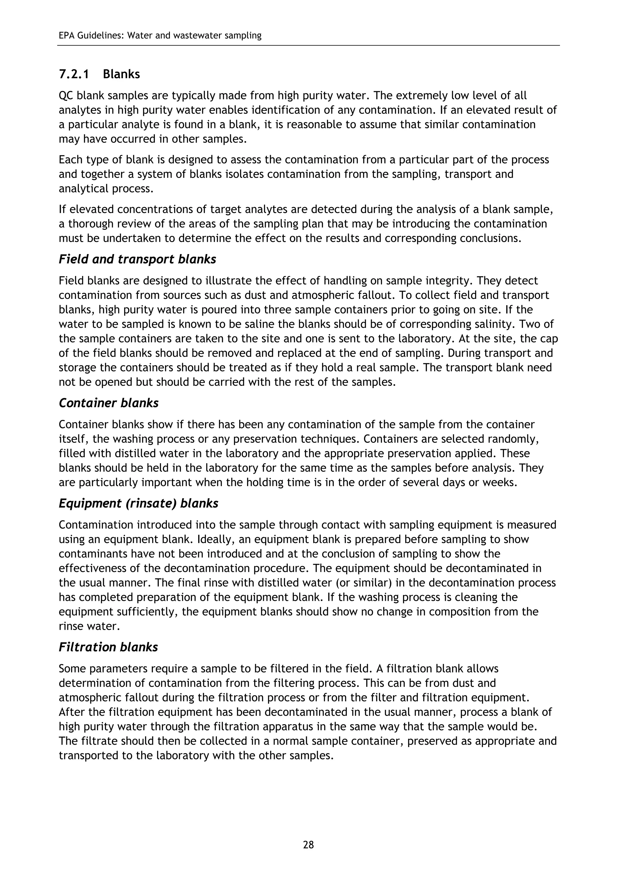 EPA Guidelines: Water and wastewater sampling
28
7.2.1 Blanks
QC blank samples are typically made from high purity water. The extremely low level of all
analytes in high purity water enables identification of any contamination. If an elevated result of
a particular analyte is found in a blank, it is reasonable to assume that similar contamination
may have occurred in other samples.
Each type of blank is designed to assess the contamination from a particular part of the process
and together a system of blanks isolates contamination from the sampling, transport and
analytical process.
If elevated concentrations of target analytes are detected during the analysis of a blank sample,
a thorough review of the areas of the sampling plan that may be introducing the contamination
must be undertaken to determine the effect on the results and corresponding conclusions.
Field and transport blanks
Field blanks are designed to illustrate the effect of handling on sample integrity. They detect
contamination from sources such as dust and atmospheric fallout. To collect field and transport
blanks, high purity water is poured into three sample containers prior to going on site. If the
water to be sampled is known to be saline the blanks should be of corresponding salinity. Two of
the sample containers are taken to the site and one is sent to the laboratory. At the site, the cap
of the field blanks should be removed and replaced at the end of sampling. During transport and
storage the containers should be treated as if they hold a real sample. The transport blank need
not be opened but should be carried with the rest of the samples.
Container blanks
Container blanks show if there has been any contamination of the sample from the container
itself, the washing process or any preservation techniques. Containers are selected randomly,
filled with distilled water in the laboratory and the appropriate preservation applied. These
blanks should be held in the laboratory for the same time as the samples before analysis. They
are particularly important when the holding time is in the order of several days or weeks.
Equipment (rinsate) blanks
Contamination introduced into the sample through contact with sampling equipment is measured
using an equipment blank. Ideally, an equipment blank is prepared before sampling to show
contaminants have not been introduced and at the conclusion of sampling to show the
effectiveness of the decontamination procedure. The equipment should be decontaminated in
the usual manner. The final rinse with distilled water (or similar) in the decontamination process
has completed preparation of the equipment blank. If the washing process is cleaning the
equipment sufficiently, the equipment blanks should show no change in composition from the
rinse water.
Filtration blanks
Some parameters require a sample to be filtered in the field. A filtration blank allows
determination of contamination from the filtering process. This can be from dust and
atmospheric fallout during the filtration process or from the filter and filtration equipment.
After the filtration equipment has been decontaminated in the usual manner, process a blank of
high purity water through the filtration apparatus in the same way that the sample would be.
The filtrate should then be collected in a normal sample container, preserved as appropriate and
transported to the laboratory with the other samples.
 