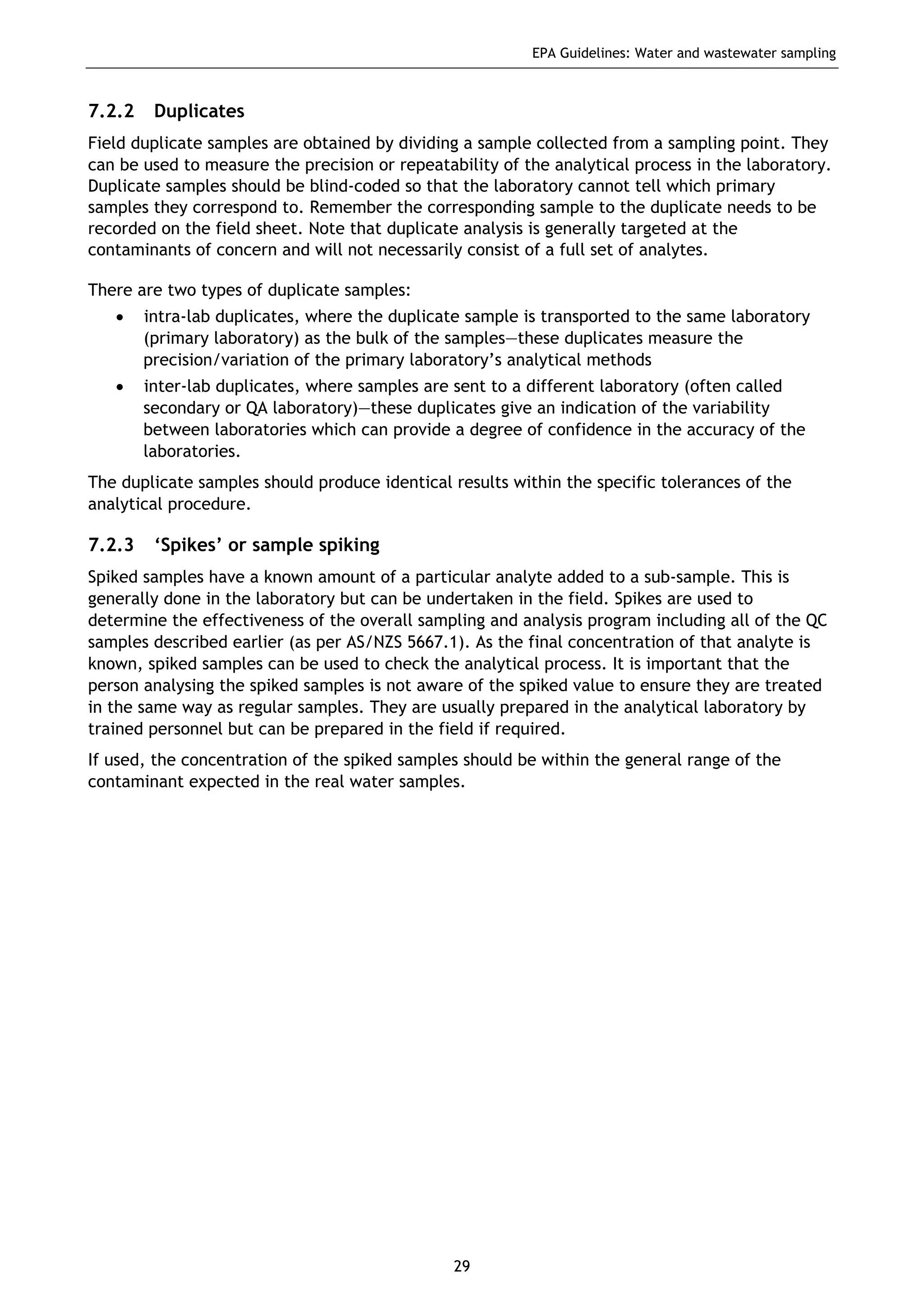 EPA Guidelines: Water and wastewater sampling
29
7.2.2 Duplicates
Field duplicate samples are obtained by dividing a sample collected from a sampling point. They
can be used to measure the precision or repeatability of the analytical process in the laboratory.
Duplicate samples should be blind-coded so that the laboratory cannot tell which primary
samples they correspond to. Remember the corresponding sample to the duplicate needs to be
recorded on the field sheet. Note that duplicate analysis is generally targeted at the
contaminants of concern and will not necessarily consist of a full set of analytes.
There are two types of duplicate samples:
• intra-lab duplicates, where the duplicate sample is transported to the same laboratory
(primary laboratory) as the bulk of the samples—these duplicates measure the
precision/variation of the primary laboratory’s analytical methods
• inter-lab duplicates, where samples are sent to a different laboratory (often called
secondary or QA laboratory)—these duplicates give an indication of the variability
between laboratories which can provide a degree of confidence in the accuracy of the
laboratories.
The duplicate samples should produce identical results within the specific tolerances of the
analytical procedure.
7.2.3 ‘Spikes’ or sample spiking
Spiked samples have a known amount of a particular analyte added to a sub-sample. This is
generally done in the laboratory but can be undertaken in the field. Spikes are used to
determine the effectiveness of the overall sampling and analysis program including all of the QC
samples described earlier (as per AS/NZS 5667.1). As the final concentration of that analyte is
known, spiked samples can be used to check the analytical process. It is important that the
person analysing the spiked samples is not aware of the spiked value to ensure they are treated
in the same way as regular samples. They are usually prepared in the analytical laboratory by
trained personnel but can be prepared in the field if required.
If used, the concentration of the spiked samples should be within the general range of the
contaminant expected in the real water samples.
 