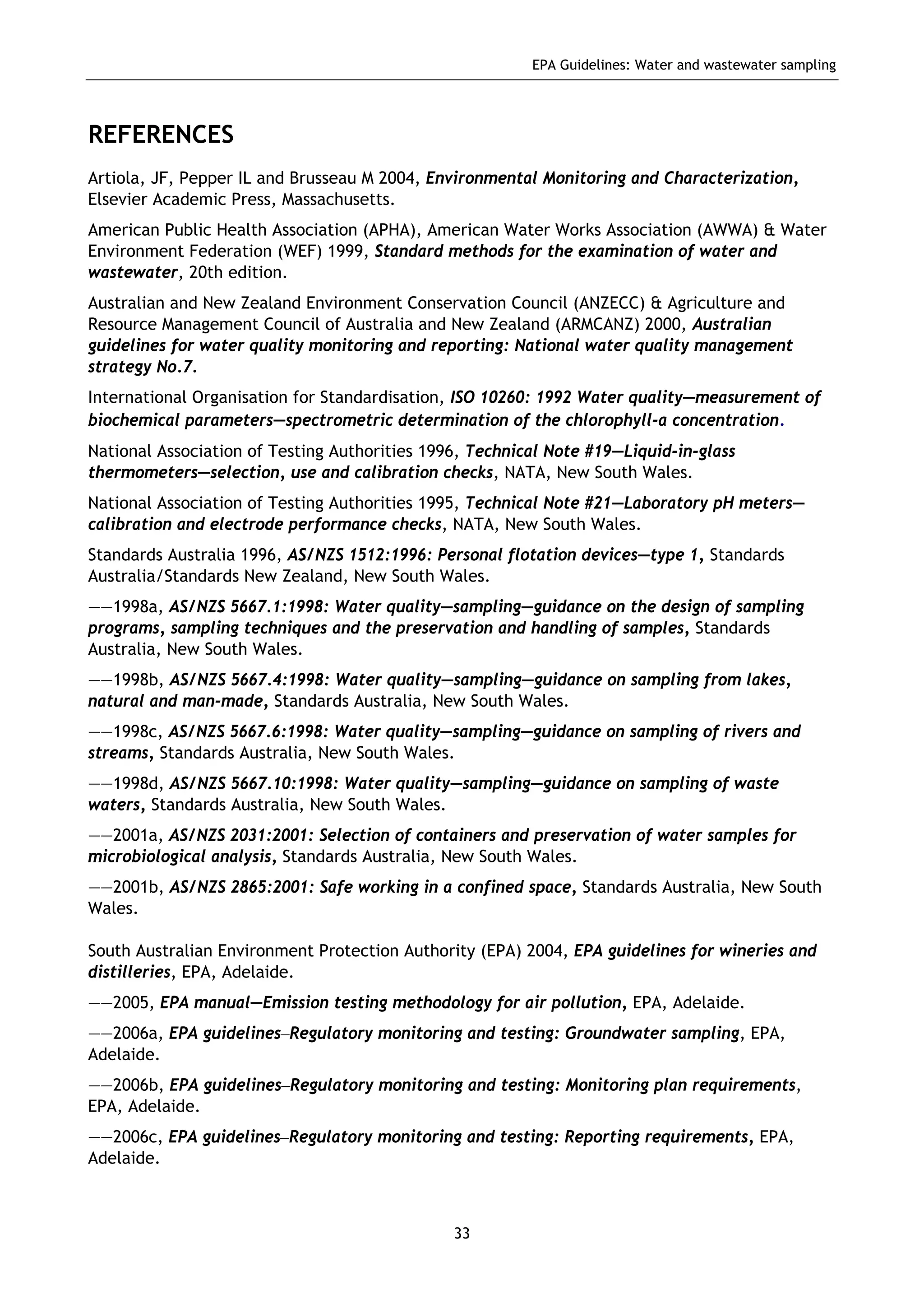 EPA Guidelines: Water and wastewater sampling
33
REFERENCES
Artiola, JF, Pepper IL and Brusseau M 2004, Environmental Monitoring and Characterization,
Elsevier Academic Press, Massachusetts.
American Public Health Association (APHA), American Water Works Association (AWWA) & Water
Environment Federation (WEF) 1999, Standard methods for the examination of water and
wastewater, 20th edition.
Australian and New Zealand Environment Conservation Council (ANZECC) & Agriculture and
Resource Management Council of Australia and New Zealand (ARMCANZ) 2000, Australian
guidelines for water quality monitoring and reporting: National water quality management
strategy No.7.
International Organisation for Standardisation, ISO 10260: 1992 Water quality—measurement of
biochemical parameters—spectrometric determination of the chlorophyll-a concentration.
National Association of Testing Authorities 1996, Technical Note #19—Liquid-in-glass
thermometers—selection, use and calibration checks, NATA, New South Wales.
National Association of Testing Authorities 1995, Technical Note #21—Laboratory pH meters—
calibration and electrode performance checks, NATA, New South Wales.
Standards Australia 1996, AS/NZS 1512:1996: Personal flotation devices—type 1, Standards
Australia/Standards New Zealand, New South Wales.
——1998a, AS/NZS 5667.1:1998: Water quality—sampling—guidance on the design of sampling
programs, sampling techniques and the preservation and handling of samples, Standards
Australia, New South Wales.
——1998b, AS/NZS 5667.4:1998: Water quality—sampling—guidance on sampling from lakes,
natural and man-made, Standards Australia, New South Wales.
——1998c, AS/NZS 5667.6:1998: Water quality—sampling—guidance on sampling of rivers and
streams, Standards Australia, New South Wales.
——1998d, AS/NZS 5667.10:1998: Water quality—sampling—guidance on sampling of waste
waters, Standards Australia, New South Wales.
——2001a, AS/NZS 2031:2001: Selection of containers and preservation of water samples for
microbiological analysis, Standards Australia, New South Wales.
——2001b, AS/NZS 2865:2001: Safe working in a confined space, Standards Australia, New South
Wales.
South Australian Environment Protection Authority (EPA) 2004, EPA guidelines for wineries and
distilleries, EPA, Adelaide.
——2005, EPA manual—Emission testing methodology for air pollution, EPA, Adelaide.
——2006a, EPA guidelines–Regulatory monitoring and testing: Groundwater sampling, EPA,
Adelaide.
——2006b, EPA guidelines–Regulatory monitoring and testing: Monitoring plan requirements,
EPA, Adelaide.
——2006c, EPA guidelines–Regulatory monitoring and testing: Reporting requirements, EPA,
Adelaide.
 