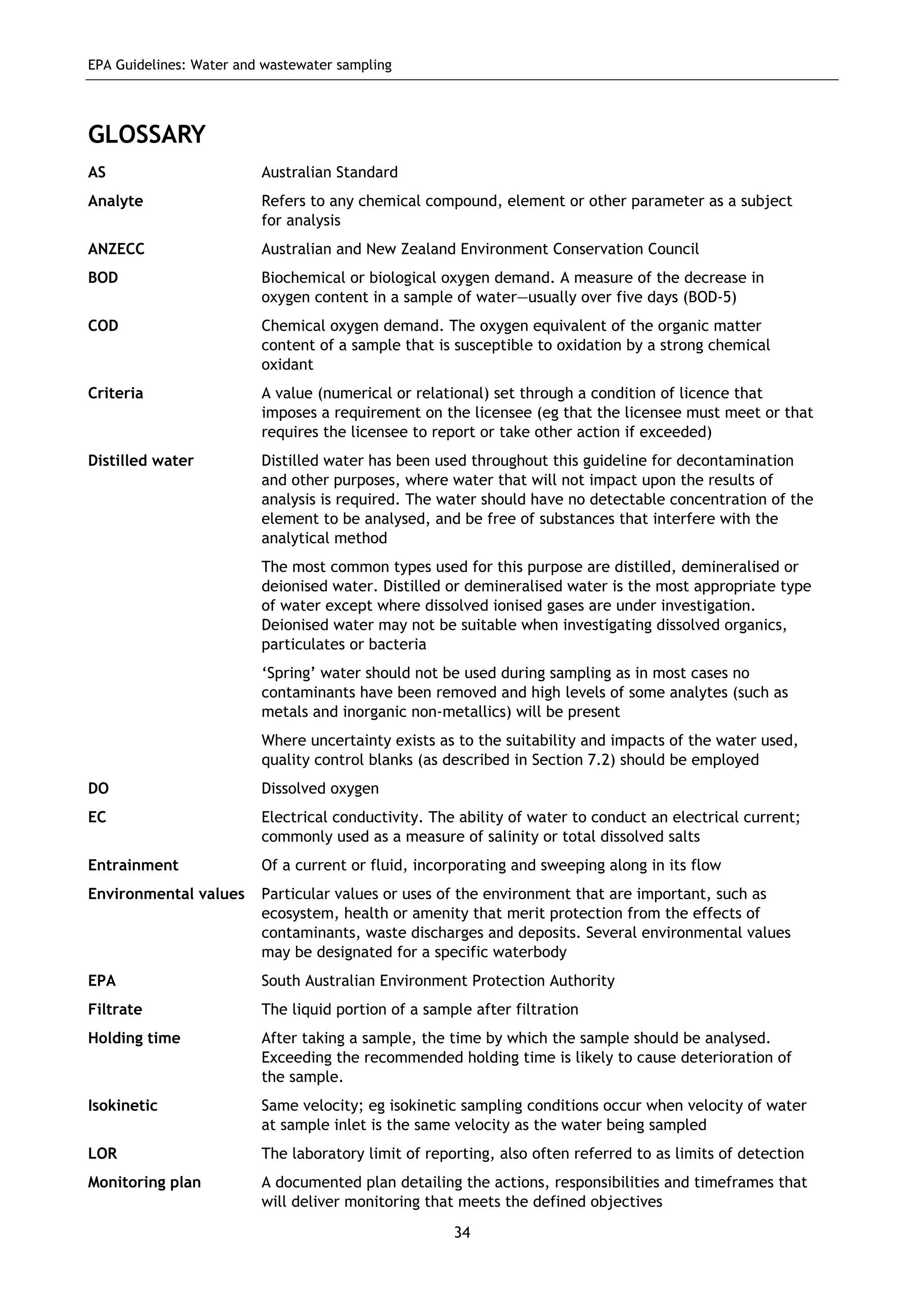 EPA Guidelines: Water and wastewater sampling
34
GLOSSARY
AS Australian Standard
Analyte Refers to any chemical compound, element or other parameter as a subject
for analysis
ANZECC Australian and New Zealand Environment Conservation Council
BOD Biochemical or biological oxygen demand. A measure of the decrease in
oxygen content in a sample of water—usually over five days (BOD-5)
COD Chemical oxygen demand. The oxygen equivalent of the organic matter
content of a sample that is susceptible to oxidation by a strong chemical
oxidant
Criteria A value (numerical or relational) set through a condition of licence that
imposes a requirement on the licensee (eg that the licensee must meet or that
requires the licensee to report or take other action if exceeded)
Distilled water Distilled water has been used throughout this guideline for decontamination
and other purposes, where water that will not impact upon the results of
analysis is required. The water should have no detectable concentration of the
element to be analysed, and be free of substances that interfere with the
analytical method
The most common types used for this purpose are distilled, demineralised or
deionised water. Distilled or demineralised water is the most appropriate type
of water except where dissolved ionised gases are under investigation.
Deionised water may not be suitable when investigating dissolved organics,
particulates or bacteria
‘Spring’ water should not be used during sampling as in most cases no
contaminants have been removed and high levels of some analytes (such as
metals and inorganic non-metallics) will be present
Where uncertainty exists as to the suitability and impacts of the water used,
quality control blanks (as described in Section 7.2) should be employed
DO Dissolved oxygen
EC Electrical conductivity. The ability of water to conduct an electrical current;
commonly used as a measure of salinity or total dissolved salts
Entrainment Of a current or fluid, incorporating and sweeping along in its flow
Environmental values Particular values or uses of the environment that are important, such as
ecosystem, health or amenity that merit protection from the effects of
contaminants, waste discharges and deposits. Several environmental values
may be designated for a specific waterbody
EPA South Australian Environment Protection Authority
Filtrate The liquid portion of a sample after filtration
Holding time After taking a sample, the time by which the sample should be analysed.
Exceeding the recommended holding time is likely to cause deterioration of
the sample.
Isokinetic Same velocity; eg isokinetic sampling conditions occur when velocity of water
at sample inlet is the same velocity as the water being sampled
LOR The laboratory limit of reporting, also often referred to as limits of detection
Monitoring plan A documented plan detailing the actions, responsibilities and timeframes that
will deliver monitoring that meets the defined objectives
 