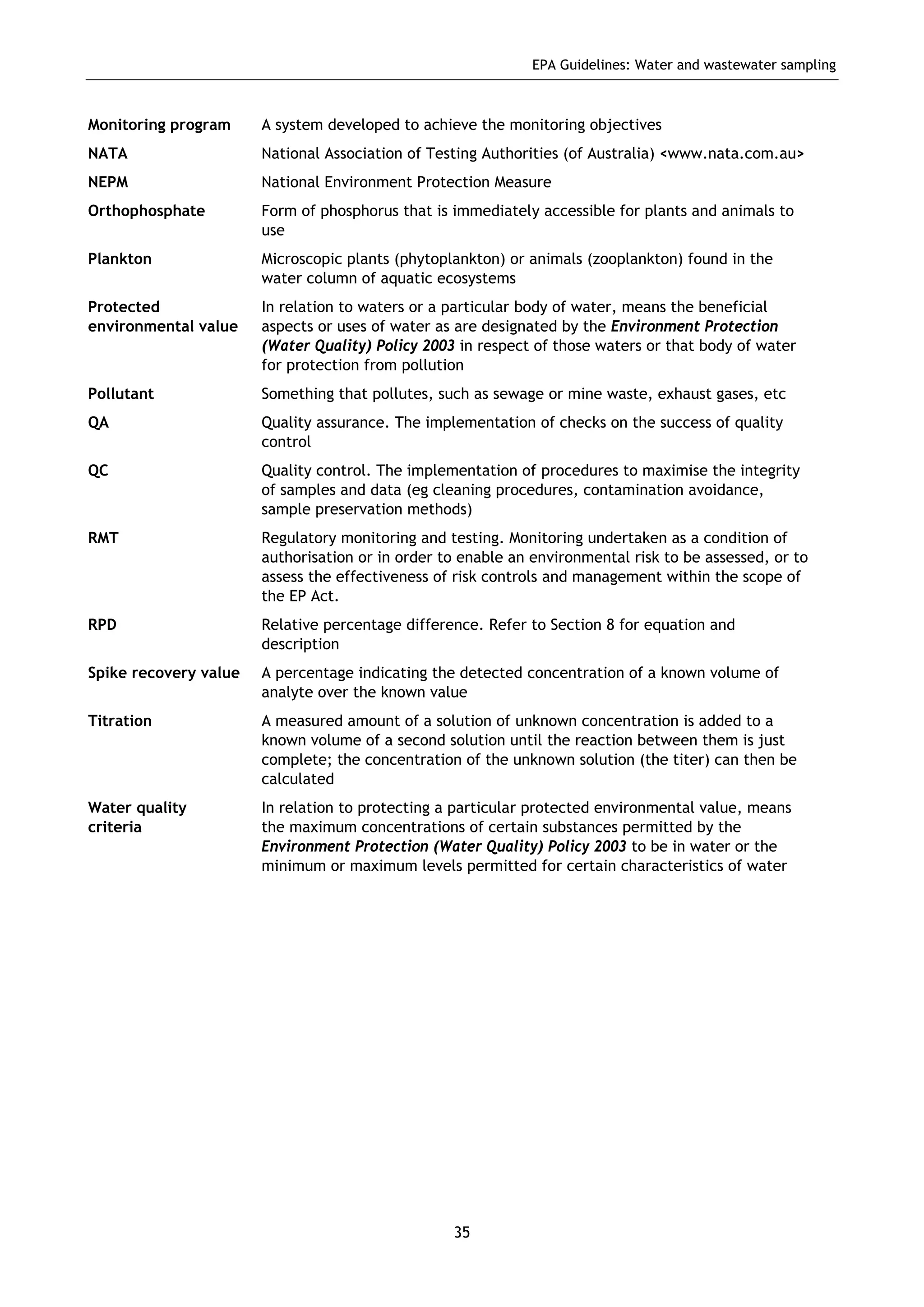 EPA Guidelines: Water and wastewater sampling
35
Monitoring program A system developed to achieve the monitoring objectives
NATA National Association of Testing Authorities (of Australia) <www.nata.com.au>
NEPM National Environment Protection Measure
Orthophosphate Form of phosphorus that is immediately accessible for plants and animals to
use
Plankton Microscopic plants (phytoplankton) or animals (zooplankton) found in the
water column of aquatic ecosystems
Protected
environmental value
In relation to waters or a particular body of water, means the beneficial
aspects or uses of water as are designated by the Environment Protection
(Water Quality) Policy 2003 in respect of those waters or that body of water
for protection from pollution
Pollutant Something that pollutes, such as sewage or mine waste, exhaust gases, etc
QA Quality assurance. The implementation of checks on the success of quality
control
QC Quality control. The implementation of procedures to maximise the integrity
of samples and data (eg cleaning procedures, contamination avoidance,
sample preservation methods)
RMT Regulatory monitoring and testing. Monitoring undertaken as a condition of
authorisation or in order to enable an environmental risk to be assessed, or to
assess the effectiveness of risk controls and management within the scope of
the EP Act.
RPD Relative percentage difference. Refer to Section 8 for equation and
description
Spike recovery value A percentage indicating the detected concentration of a known volume of
analyte over the known value
Titration A measured amount of a solution of unknown concentration is added to a
known volume of a second solution until the reaction between them is just
complete; the concentration of the unknown solution (the titer) can then be
calculated
Water quality
criteria
In relation to protecting a particular protected environmental value, means
the maximum concentrations of certain substances permitted by the
Environment Protection (Water Quality) Policy 2003 to be in water or the
minimum or maximum levels permitted for certain characteristics of water
 