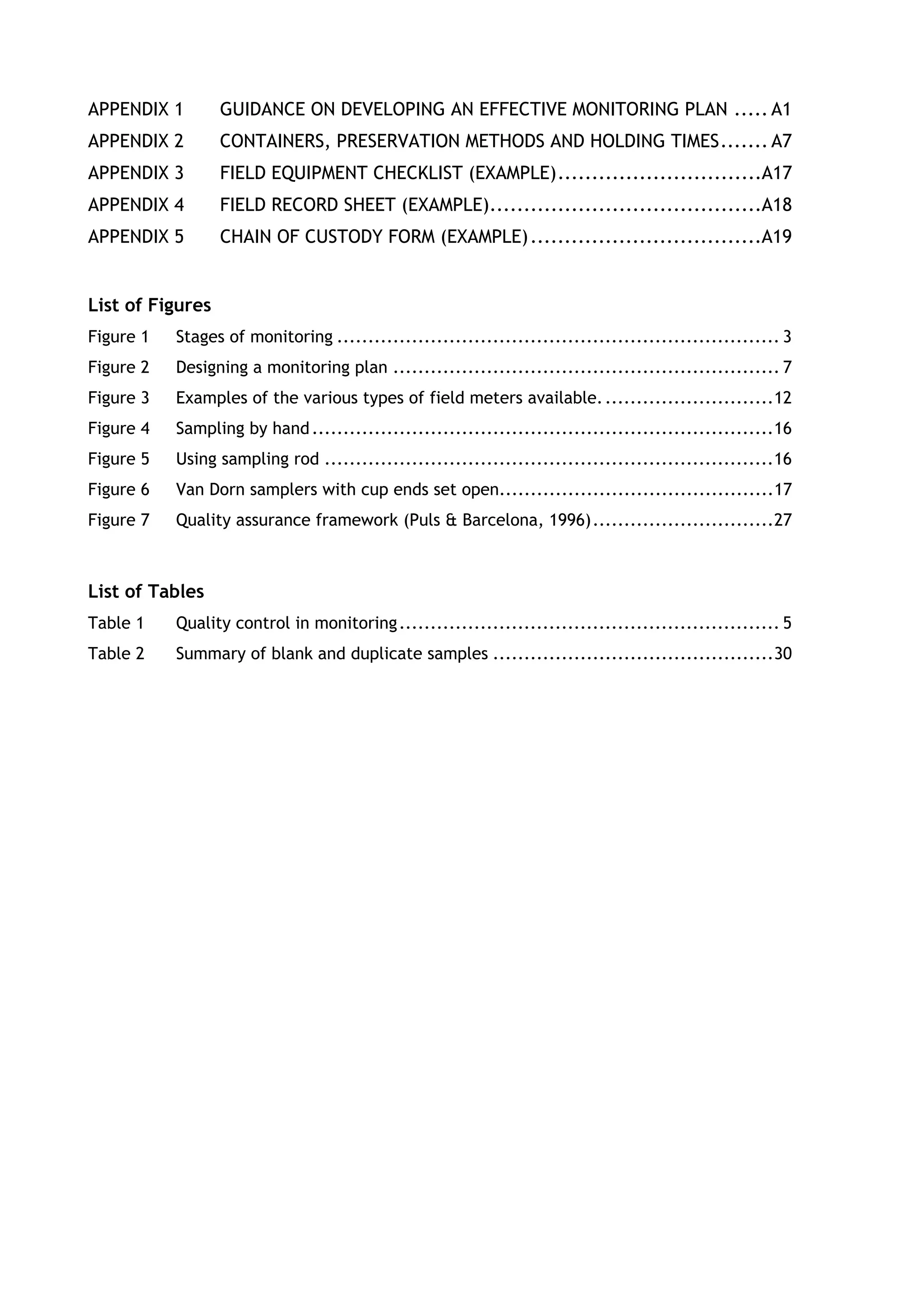 APPENDIX 1 GUIDANCE ON DEVELOPING AN EFFECTIVE MONITORING PLAN ..... A1
APPENDIX 2 CONTAINERS, PRESERVATION METHODS AND HOLDING TIMES....... A7
APPENDIX 3 FIELD EQUIPMENT CHECKLIST (EXAMPLE)..............................A17
APPENDIX 4 FIELD RECORD SHEET (EXAMPLE)........................................A18
APPENDIX 5 CHAIN OF CUSTODY FORM (EXAMPLE)..................................A19
List of Figures
Figure 1 Stages of monitoring ....................................................................... 3
Figure 2 Designing a monitoring plan .............................................................. 7
Figure 3 Examples of the various types of field meters available............................12
Figure 4 Sampling by hand..........................................................................16
Figure 5 Using sampling rod ........................................................................16
Figure 6 Van Dorn samplers with cup ends set open............................................17
Figure 7 Quality assurance framework (Puls & Barcelona, 1996).............................27
List of Tables
Table 1 Quality control in monitoring............................................................. 5
Table 2 Summary of blank and duplicate samples .............................................30
 