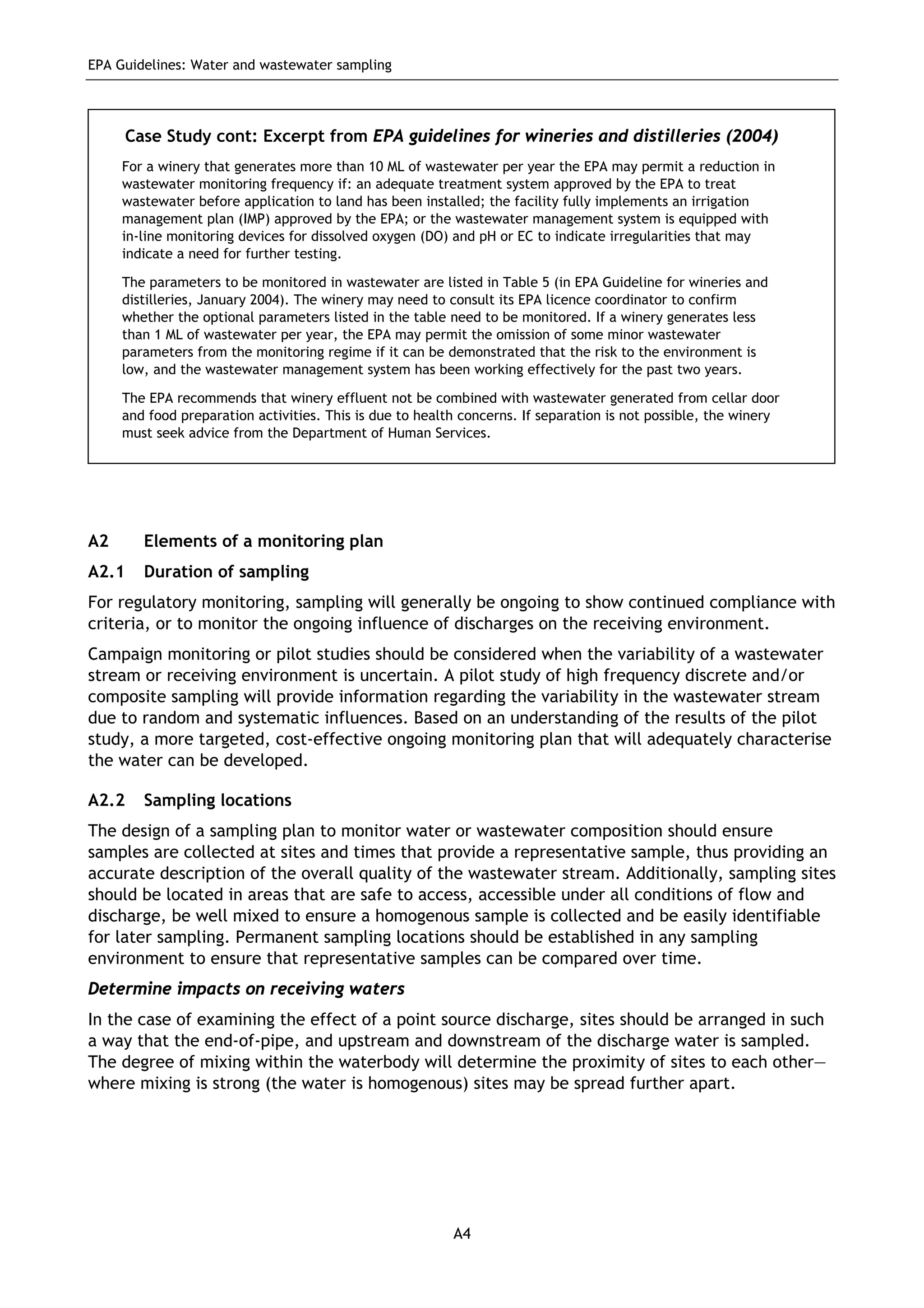 EPA Guidelines: Water and wastewater sampling
A4
A2 Elements of a monitoring plan
A2.1 Duration of sampling
For regulatory monitoring, sampling will generally be ongoing to show continued compliance with
criteria, or to monitor the ongoing influence of discharges on the receiving environment.
Campaign monitoring or pilot studies should be considered when the variability of a wastewater
stream or receiving environment is uncertain. A pilot study of high frequency discrete and/or
composite sampling will provide information regarding the variability in the wastewater stream
due to random and systematic influences. Based on an understanding of the results of the pilot
study, a more targeted, cost-effective ongoing monitoring plan that will adequately characterise
the water can be developed.
A2.2 Sampling locations
The design of a sampling plan to monitor water or wastewater composition should ensure
samples are collected at sites and times that provide a representative sample, thus providing an
accurate description of the overall quality of the wastewater stream. Additionally, sampling sites
should be located in areas that are safe to access, accessible under all conditions of flow and
discharge, be well mixed to ensure a homogenous sample is collected and be easily identifiable
for later sampling. Permanent sampling locations should be established in any sampling
environment to ensure that representative samples can be compared over time.
Determine impacts on receiving waters
In the case of examining the effect of a point source discharge, sites should be arranged in such
a way that the end-of-pipe, and upstream and downstream of the discharge water is sampled.
The degree of mixing within the waterbody will determine the proximity of sites to each other—
where mixing is strong (the water is homogenous) sites may be spread further apart.
Case Study cont: Excerpt from EPA guidelines for wineries and distilleries (2004)
For a winery that generates more than 10 ML of wastewater per year the EPA may permit a reduction in
wastewater monitoring frequency if: an adequate treatment system approved by the EPA to treat
wastewater before application to land has been installed; the facility fully implements an irrigation
management plan (IMP) approved by the EPA; or the wastewater management system is equipped with
in-line monitoring devices for dissolved oxygen (DO) and pH or EC to indicate irregularities that may
indicate a need for further testing.
The parameters to be monitored in wastewater are listed in Table 5 (in EPA Guideline for wineries and
distilleries, January 2004). The winery may need to consult its EPA licence coordinator to confirm
whether the optional parameters listed in the table need to be monitored. If a winery generates less
than 1 ML of wastewater per year, the EPA may permit the omission of some minor wastewater
parameters from the monitoring regime if it can be demonstrated that the risk to the environment is
low, and the wastewater management system has been working effectively for the past two years.
The EPA recommends that winery effluent not be combined with wastewater generated from cellar door
and food preparation activities. This is due to health concerns. If separation is not possible, the winery
must seek advice from the Department of Human Services.
 