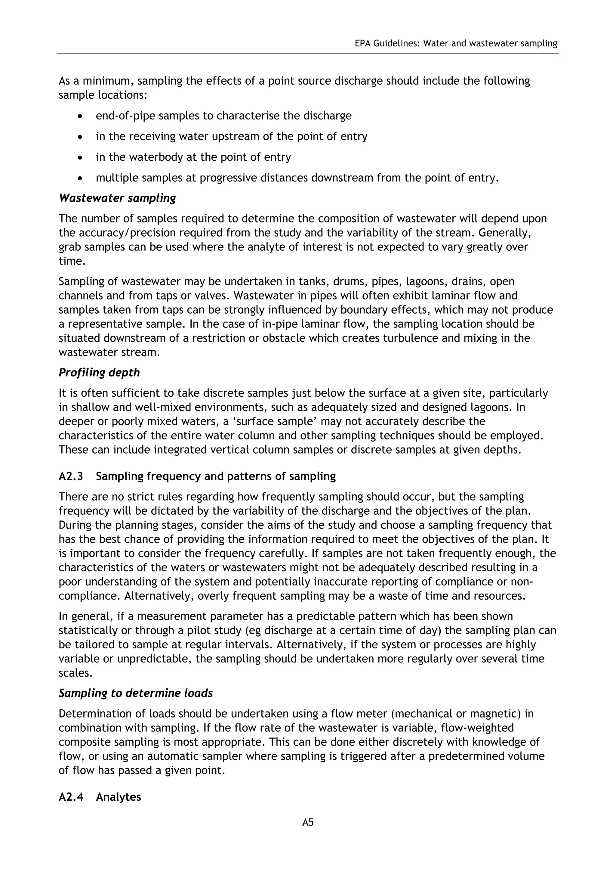 EPA Guidelines: Water and wastewater sampling
A5
As a minimum, sampling the effects of a point source discharge should include the following
sample locations:
• end-of-pipe samples to characterise the discharge
• in the receiving water upstream of the point of entry
• in the waterbody at the point of entry
• multiple samples at progressive distances downstream from the point of entry.
Wastewater sampling
The number of samples required to determine the composition of wastewater will depend upon
the accuracy/precision required from the study and the variability of the stream. Generally,
grab samples can be used where the analyte of interest is not expected to vary greatly over
time.
Sampling of wastewater may be undertaken in tanks, drums, pipes, lagoons, drains, open
channels and from taps or valves. Wastewater in pipes will often exhibit laminar flow and
samples taken from taps can be strongly influenced by boundary effects, which may not produce
a representative sample. In the case of in-pipe laminar flow, the sampling location should be
situated downstream of a restriction or obstacle which creates turbulence and mixing in the
wastewater stream.
Profiling depth
It is often sufficient to take discrete samples just below the surface at a given site, particularly
in shallow and well-mixed environments, such as adequately sized and designed lagoons. In
deeper or poorly mixed waters, a ‘surface sample’ may not accurately describe the
characteristics of the entire water column and other sampling techniques should be employed.
These can include integrated vertical column samples or discrete samples at given depths.
A2.3 Sampling frequency and patterns of sampling
There are no strict rules regarding how frequently sampling should occur, but the sampling
frequency will be dictated by the variability of the discharge and the objectives of the plan.
During the planning stages, consider the aims of the study and choose a sampling frequency that
has the best chance of providing the information required to meet the objectives of the plan. It
is important to consider the frequency carefully. If samples are not taken frequently enough, the
characteristics of the waters or wastewaters might not be adequately described resulting in a
poor understanding of the system and potentially inaccurate reporting of compliance or non-
compliance. Alternatively, overly frequent sampling may be a waste of time and resources.
In general, if a measurement parameter has a predictable pattern which has been shown
statistically or through a pilot study (eg discharge at a certain time of day) the sampling plan can
be tailored to sample at regular intervals. Alternatively, if the system or processes are highly
variable or unpredictable, the sampling should be undertaken more regularly over several time
scales.
Sampling to determine loads
Determination of loads should be undertaken using a flow meter (mechanical or magnetic) in
combination with sampling. If the flow rate of the wastewater is variable, flow-weighted
composite sampling is most appropriate. This can be done either discretely with knowledge of
flow, or using an automatic sampler where sampling is triggered after a predetermined volume
of flow has passed a given point.
A2.4 Analytes
 