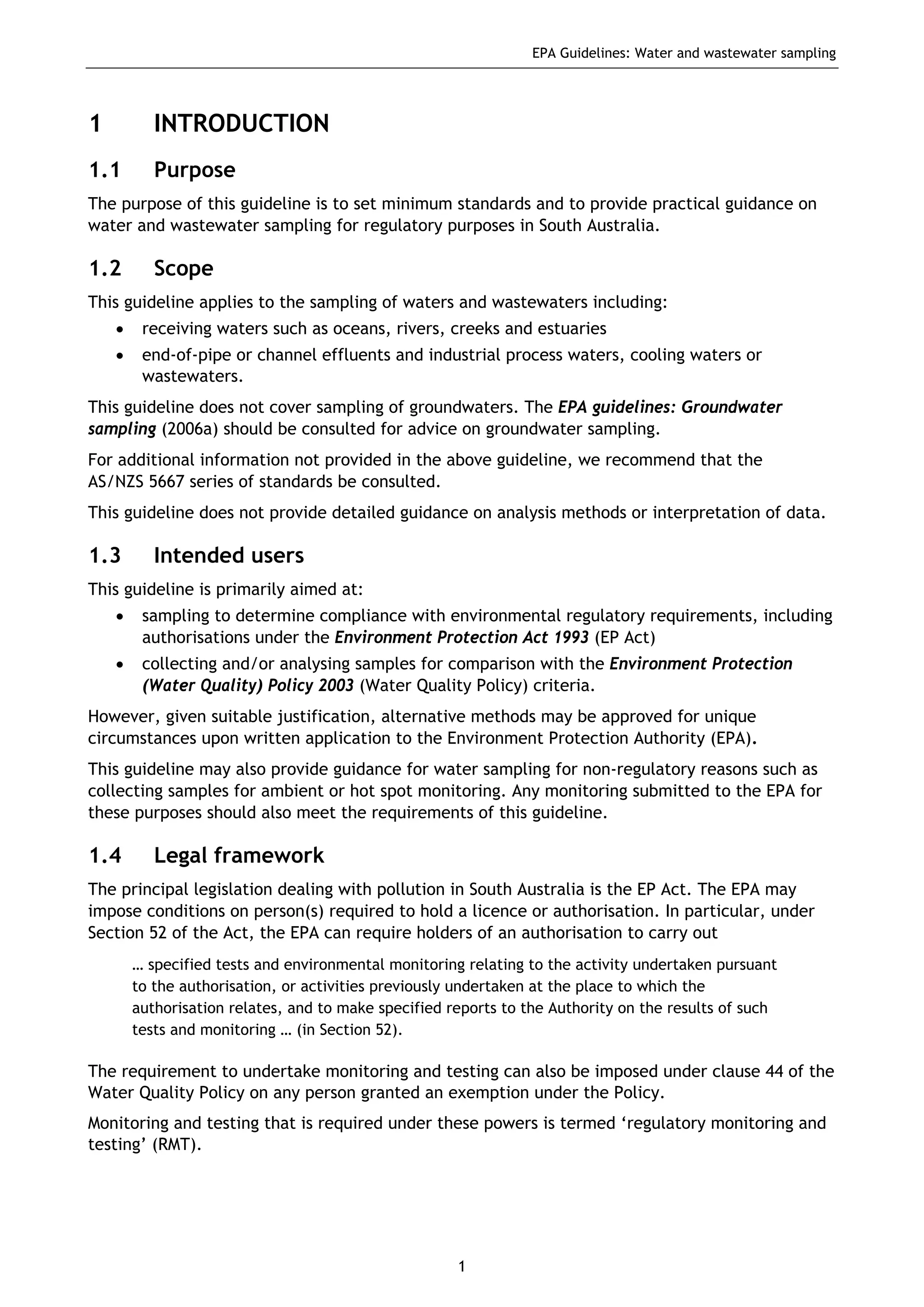 EPA Guidelines: Water and wastewater sampling
1
1 INTRODUCTION
1.1 Purpose
The purpose of this guideline is to set minimum standards and to provide practical guidance on
water and wastewater sampling for regulatory purposes in South Australia.
1.2 Scope
This guideline applies to the sampling of waters and wastewaters including:
• receiving waters such as oceans, rivers, creeks and estuaries
• end-of-pipe or channel effluents and industrial process waters, cooling waters or
wastewaters.
This guideline does not cover sampling of groundwaters. The EPA guidelines: Groundwater
sampling (2006a) should be consulted for advice on groundwater sampling.
For additional information not provided in the above guideline, we recommend that the
AS/NZS 5667 series of standards be consulted.
This guideline does not provide detailed guidance on analysis methods or interpretation of data.
1.3 Intended users
This guideline is primarily aimed at:
• sampling to determine compliance with environmental regulatory requirements, including
authorisations under the Environment Protection Act 1993 (EP Act)
• collecting and/or analysing samples for comparison with the Environment Protection
(Water Quality) Policy 2003 (Water Quality Policy) criteria.
However, given suitable justification, alternative methods may be approved for unique
circumstances upon written application to the Environment Protection Authority (EPA).
This guideline may also provide guidance for water sampling for non-regulatory reasons such as
collecting samples for ambient or hot spot monitoring. Any monitoring submitted to the EPA for
these purposes should also meet the requirements of this guideline.
1.4 Legal framework
The principal legislation dealing with pollution in South Australia is the EP Act. The EPA may
impose conditions on person(s) required to hold a licence or authorisation. In particular, under
Section 52 of the Act, the EPA can require holders of an authorisation to carry out
… specified tests and environmental monitoring relating to the activity undertaken pursuant
to the authorisation, or activities previously undertaken at the place to which the
authorisation relates, and to make specified reports to the Authority on the results of such
tests and monitoring … (in Section 52).
The requirement to undertake monitoring and testing can also be imposed under clause 44 of the
Water Quality Policy on any person granted an exemption under the Policy.
Monitoring and testing that is required under these powers is termed ‘regulatory monitoring and
testing’ (RMT).
 