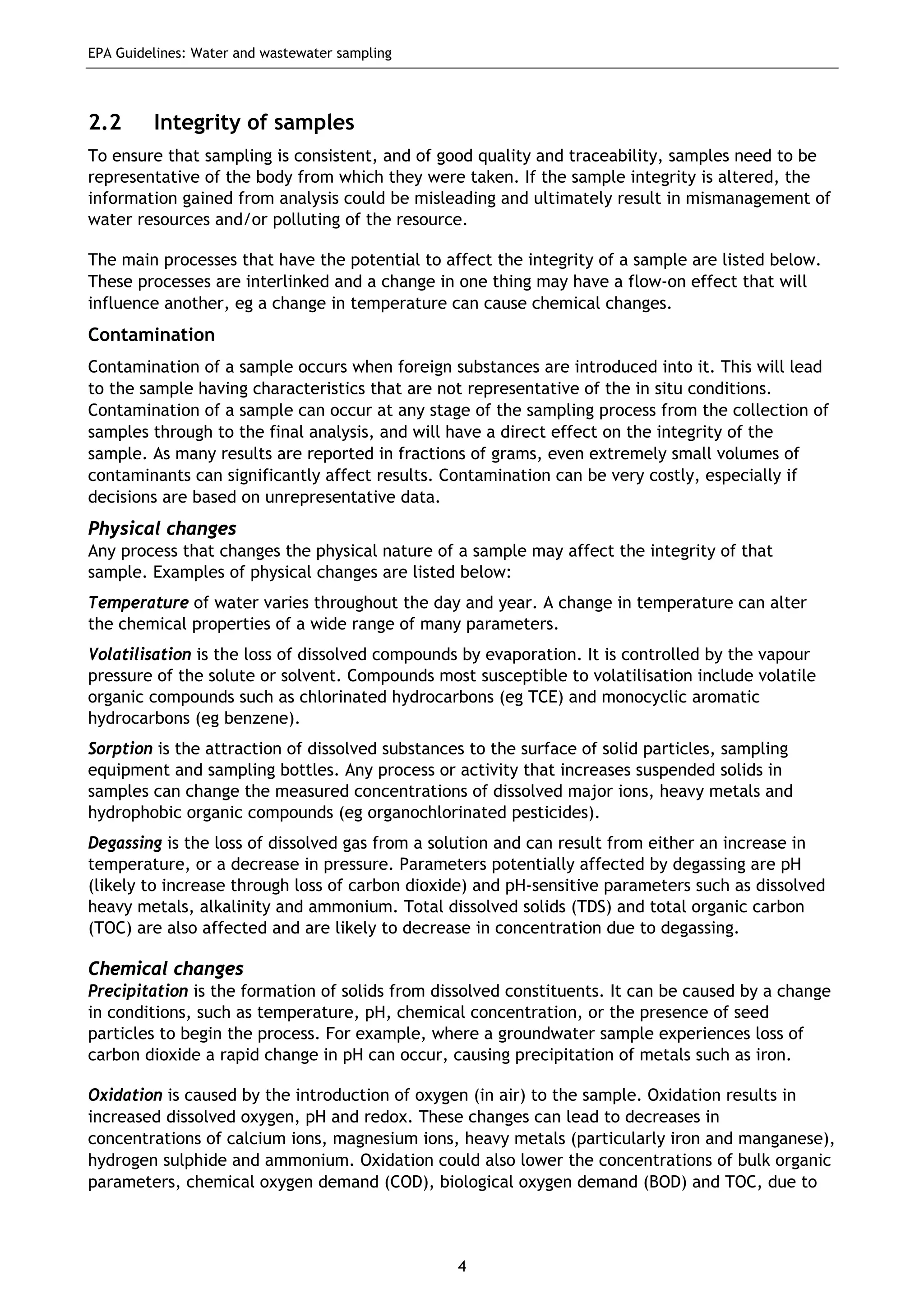 EPA Guidelines: Water and wastewater sampling
4
2.2 Integrity of samples
To ensure that sampling is consistent, and of good quality and traceability, samples need to be
representative of the body from which they were taken. If the sample integrity is altered, the
information gained from analysis could be misleading and ultimately result in mismanagement of
water resources and/or polluting of the resource.
The main processes that have the potential to affect the integrity of a sample are listed below.
These processes are interlinked and a change in one thing may have a flow-on effect that will
influence another, eg a change in temperature can cause chemical changes.
Contamination
Contamination of a sample occurs when foreign substances are introduced into it. This will lead
to the sample having characteristics that are not representative of the in situ conditions.
Contamination of a sample can occur at any stage of the sampling process from the collection of
samples through to the final analysis, and will have a direct effect on the integrity of the
sample. As many results are reported in fractions of grams, even extremely small volumes of
contaminants can significantly affect results. Contamination can be very costly, especially if
decisions are based on unrepresentative data.
Physical changes
Any process that changes the physical nature of a sample may affect the integrity of that
sample. Examples of physical changes are listed below:
Temperature of water varies throughout the day and year. A change in temperature can alter
the chemical properties of a wide range of many parameters.
Volatilisation is the loss of dissolved compounds by evaporation. It is controlled by the vapour
pressure of the solute or solvent. Compounds most susceptible to volatilisation include volatile
organic compounds such as chlorinated hydrocarbons (eg TCE) and monocyclic aromatic
hydrocarbons (eg benzene).
Sorption is the attraction of dissolved substances to the surface of solid particles, sampling
equipment and sampling bottles. Any process or activity that increases suspended solids in
samples can change the measured concentrations of dissolved major ions, heavy metals and
hydrophobic organic compounds (eg organochlorinated pesticides).
Degassing is the loss of dissolved gas from a solution and can result from either an increase in
temperature, or a decrease in pressure. Parameters potentially affected by degassing are pH
(likely to increase through loss of carbon dioxide) and pH-sensitive parameters such as dissolved
heavy metals, alkalinity and ammonium. Total dissolved solids (TDS) and total organic carbon
(TOC) are also affected and are likely to decrease in concentration due to degassing.
Chemical changes
Precipitation is the formation of solids from dissolved constituents. It can be caused by a change
in conditions, such as temperature, pH, chemical concentration, or the presence of seed
particles to begin the process. For example, where a groundwater sample experiences loss of
carbon dioxide a rapid change in pH can occur, causing precipitation of metals such as iron.
Oxidation is caused by the introduction of oxygen (in air) to the sample. Oxidation results in
increased dissolved oxygen, pH and redox. These changes can lead to decreases in
concentrations of calcium ions, magnesium ions, heavy metals (particularly iron and manganese),
hydrogen sulphide and ammonium. Oxidation could also lower the concentrations of bulk organic
parameters, chemical oxygen demand (COD), biological oxygen demand (BOD) and TOC, due to
 